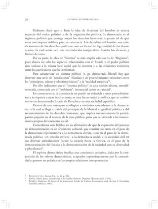20                                         GUSTAVO CASTIÑEIRA DE DIOS




       Podemos decir que si bien la idea de derechos del hombre es neutra
respecto del orden político y de la organización política, la democracia es el
régimen político que protege mejor los derechos humanos, a punto tal de que
estos son imprescindibles para su existencia. Los derechos del hombre son con-
dicionantes de los derechos políticos, son un factor de legitimidad de las demo-
cracias, la cual actúa –en una interrelación inseparable– fijando los alcances y
límites de estos.
       Por su parte, la idea de “Sistema” es más amplia aún que la de “Régimen”,
pues abarca no solo los aspectos relacionados con el Estado o el poder político
sino incluso a la misma base social que lo sustenta y a las relaciones existentes
entre los particulares que lo conforman.
       Para caracterizar un sistema político (v. gr. democracia liberal) hay que
observar una serie de “condiciones” (fácticas y de procedimiento) existentes entre
los “principios, valores y objetivos básicos” y la “realidad empírica”3.
       Por ello indicamos que el “sistema político” es una noción abierta, retroali-
mentada, conectada con el “ambiente”, intrasocial como extrasocial4.
       En consecuencia, la democracia no puede ser reducida a unos procedimien-
tos y ni siquiera a unas instituciones; es una fuerza social y política que se confor-
ma en un determinado Estado de Derecho y en una sociedad específica.
       Dentro de este concepto axiológico y sistémico entendemos a la democra-
cia, a la cual se llega a través del principio de la libertad e igualdad política y del
reconocimiento de los derechos humanos, que implica necesariamente la partici-
pación popular en el manejo de la cosa pública, pero que se extiende a las interac-
ciones propias del conjunto social.
       Coincidimos con Bobbio en su afirmación de que la expansión del proceso
de democratización es un fenómeno cultural, que consiste no tanto en el paso de
la democracia representativa a la democracia directa, sino en el paso de la demo-
cracia política –en sentido estricto– a la democracia social, a la sociedad civil en
sus diversas articulaciones (desde la escuela hasta la fábrica, es el paso de la
democratización del Estado a la democratización de la sociedad con su diversidad
y pluralismo)5.
       El espíritu democrático implica una conciencia colectiva, dada por la con-
junción de los valores democráticos, aceptados espontáneamente por la comuni-
dad y puestos en práctica en las propias relaciones interpersonales.



3    R EQUEJO COLL , Ferrán, Cit. (n. 1), p. 206.
4    L ÓPEZ, Mario Justo, Introducción a los Estudios Políticos, Depalma (Buenos Aires, 1971).
5    BOBBIO, Norberto, El futuro de la democracia, Fondo de Cultura Económica, trad. de José F. Fernández
     Santillán (México, 1984).
 