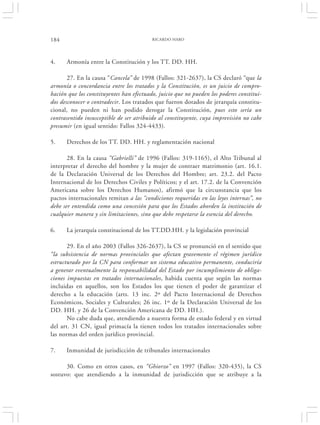 184                                       RICARDO HARO




4.    Armonía entre la Constitución y los TT. DD. HH.

       27. En la causa “Cancela” de 1998 (Fallos: 321-2637), la CS declaró “que la
armonía o concordancia entre los tratados y la Constitución, es un juicio de compro-
bación que los constituyentes han efectuado, juicio que no pueden los poderes constitui-
dos desconocer o contradecir. Los tratados que fueron dotados de jerarquía constitu-
cional, no pueden ni han podido derogar la Constitución, pues esto sería un
contrasentido insusceptible de ser atribuido al constituyente, cuya imprevisión no cabe
presumir (en igual sentido: Fallos 324-4433).

5.    Derechos de los TT. DD. HH. y reglamentación nacional

       28. En la causa “Gabrielli” de 1996 (Fallos: 319-1165), el Alto Tribunal al
interpretar el derecho del hombre y la mujer de contraer matrimonio (art. 16.1.
de la Declaración Universal de los Derechos del Hombre; art. 23.2. del Pacto
Internacional de los Derechos Civiles y Políticos; y el art. 17.2. de la Convención
Americana sobre los Derechos Humanos), afirmó que la circunstancia que los
pactos internacionales remitan a las “condiciones requeridas en las leyes internas”, no
debe ser entendida como una concesión para que los Estados aborden la institución de
cualquier manera y sin limitaciones, sino que debe respetarse la esencia del derecho.

6.    La jerarquía constitucional de los TT.DD.HH. y la legislación provincial

       29. En el año 2003 (Fallos 326-2637), la CS se pronunció en el sentido que
“la subsistencia de normas provinciales que afectan gravemente el régimen jurídico
estructurado por la CN para conformar un sistema educativo permanente, conduciría
a generar eventualmente la responsabilidad del Estado por incumplimiento de obliga-
ciones impuestas en tratados internacionales, habida cuenta que según las normas
incluidas en aquellos, son los Estados los que tienen el poder de garantizar el
derecho a la educación (arts. 13 inc. 2º del Pacto Internacional de Derechos
Económicos, Sociales y Culturales; 26 inc. 1º de la Declaración Universal de los
DD. HH. y 26 de la Convención Americana de DD. HH.).
       No cabe duda que, atendiendo a nuestra forma de estado federal y en virtud
del art. 31 CN, igual primacía la tienen todos los tratados internacionales sobre
las normas del orden jurídico provincial.

7.    Inmunidad de jurisdicción de tribunales internacionales

      30. Como en otros casos, en “Ghiorzo” en 1997 (Fallos: 320-435), la CS
sostuvo: que atendiendo a la inmunidad de jurisdicción que se atribuye a la
 