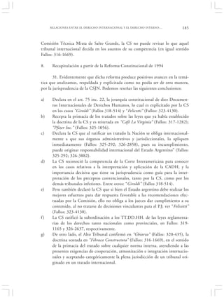 RELACIONES ENTRE EL DERECHO INTERNACIONAL Y EL DERECHO INTERNO:…             185


Comisión Técnica Mixta de Salto Grande, la CS no puede revisar lo que aquel
tribunal internacional decida en los asuntos de su competencia (en igual sentido
Fallos: 316-1669).

8.    Recapitulación a partir de la Reforma Constitucional de 1994

       31. Evidentemente que dicha reforma produce positivos avances en la temá-
tica que analizamos, respaldada y explicitada como no podía ser de otra manera,
por la jurisprudencia de la CSJN. Podemos reseñar las siguientes conclusiones:

a)    Declara en el art. 75 inc. 22, la jerarquía constitucional de diez Documen-
      tos Internacionales de Derechos Humanos, lo cual es explicitado por la CS
      en los casos “Giroldi” (Fallos 318-514) y “Felicetti” (Fallos: 323-4130).
b)    Recepta la primacía de los tratados sobre las leyes que ya había establecido
      la doctrina de la CS y es reiterada en “Café La Virginia” (Fallos: 317-1282);
      “Pfizer Inc.” (Fallos: 325-1056).
c)    Declara la CS que al ratificar un tratado la Nación se obliga internacional-
      mente a que sus órganos administrativos y jurisdiccionales, lo apliquen
      inmediatamente (Fallos: 325-292; 326-2858), pues su incumplimiento,
      puede originar responsabilidad internacional del Estado Argentino” (Fallos:
      325-292; 326-3882).
d)    La CS reconoció la competencia de la Corte Interamericana para conocer
      en los casos relativos a la interpretación y aplicación de la CADH, y la
      importancia decisiva que tiene su jurisprudencia como guía para la inter-
      pretación de los preceptos convencionales, tanto por la CS, como por los
      demás tribunales inferiores. Entre otros: “Giroldi” (Fallos 318-514).
e)    Pero también declaró la CS que si bien el Estado argentino debe realizar los
      mejores esfuerzos para dar respuesta favorable a las recomendaciones efec-
      tuadas por la Comisión, ello no obliga a los jueces dar cumplimiento a su
      contenido, al no tratarse de decisiones vinculantes para el P.J; ver “Felicetti”
      (Fallos: 323-4130).
f)    La CS ratificó la subordinación a los TT.DD.HH. de las leyes reglamenta-
      rias de los derechos tanto nacionales como provinciales, en Fallos: 319-
      1165 y 326-2637, respectivamente.
g)    De otro lado, el Alto Tribunal confirmó en “Ghiorzo” (Fallos: 320-435), la
      doctrina sentada en “Fibraca Constructora” (Fallos: 316-1669), en el sentido
      de la primacía del tratado sobre cualquier norma interna, atendiendo a las
      presentes exigencias de cooperación, armonización e integración internacio-
      nales y aceptando categóricamente la plena jurisdicción de un tribunal ori-
      ginado en un tratado internacional.
 