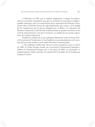 RELACIONES ENTRE EL DERECHO INTERNACIONAL Y EL DERECHO INTERNO:…         187


       4. Decíamos en 1999, que se requiere imaginación y tiempos de madura-
ción en la vocación comunitaria, para que en un futuro no muy lejano se llegue a
posibles soluciones, para el reconocimiento de la supremacía del Derecho Comu-
nitario sobre el Derecho Interno de cada Estado parte, pero reitero, en la medida
de las competencias que le fueron delegadas por el último. Las relaciones del
Derecho Comunitario y del Derecho Constitucional, no pueden concebirse en un
nivel de enfrentamientos, sino por el contrario, en el plano de una mutua coopera-
ción y de recíproca congruencia.
       Vendrán los tiempos de lo que podríamos denominar como el futuro Dere-
cho Constitucional Comunitario, lo cual implicará un reacomodamiento en la jerar-
quía de las normas jurídicas, entre ambos Derechos Constitucionales.
       5. No estábamos errados hace años en nuestra prospectiva, pues en marzo
de 2002, la Unión Europea instaló una Convención Constituyente destinada a
elaborar la Constitución Europea que a esta altura de 2005, ya sancionada, va
progresivamente siendo sometida a la voluntad de los pueblos de los Estados que
integran la Unión.
 