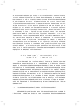 190                                   MANUEL A. NÚÑEZ




los principales fenómenos que afectan el carácter autárquico o autosuficiente del
Derecho constitucional de carácter estatal. Estos fenómenos se resumen en dos,
que se identifican con un términos: desestatalización (neologismo no reconocido
en los diccionarios oficiales) y desnacionalización del Derecho constitucional.
Después de describir sumariamente el alcance de estos dos fenómenos se procede-
rá con revisión crítica de sus aspectos problemáticos. De allí el título que he
escogido para esta presentación, que evoca las dos caras de un dios que representa
dos caminos o dos puertas, aquella por donde se entra y aquella por donde se sale,
un principio y un final. El objetivo final que persigo es invitar a una discusión,
especialmente sobre el lado oculto –que llamará faz problemática (§2)– de dos
fenómenos tan visibles como estudiados por los teóricos de la Constitución. La
sola advertencia del fenómeno de apertura de los Estados y de las constituciones
hacia nuevas formas de regulación y organización del poder y la libertad no
resulta suficiente si no es acompañada de una exposición crítica de los problemas
que se presentan al interior de ese proceso. Estas últimas dificultades –que repre-
sentan la segunda cara de Jano– necesitan ser identificadas y discutidas, incluso
como forma de sugerir la profundización de líneas de investigación. Este último es
el propósito de la segunda parte de este texto.


            II. DESESTATALIZACIÓN Y DESNACIONALIZACIÓN
                   DEL DERECHO CONSTITUCIONAL

       Uno de los rasgos que caracteriza a buena parte de las constituciones con-
temporáneas, especialmente las de la Latinoamérica, es el progresivo enriqueci-
miento de sus disposiciones con fuentes de cuño no nacional. Al mismo tiempo
que se advierte su enriquecimiento mediante el complemento de aquellas fuentes
nacionales subconstitucionales profundamente inspiradas en una supuesta axiología
constitucional –lo que se puede identificar parcialmente con el fenómeno de la
constitucionalización del Derecho–, la idea de Constitución nacional se ha ido
despojando paulatinamente de su condición de norma superior y, especialmente,
última de un Estado. Este último proceso, que se manifiesta en la recepción
constitucional de ciertas fuentes jurídicas de carácter no nacional, se advierte a
través dos fenómenos: la desestatalización y la desnacionalización del Derecho
constitucional.

2.1   El fenómeno de desestatalización del Derecho constitucional

     Por desestatalización entiendo aquel proceso de divorcio entre las ideas de
Constitución y Estado. En efecto, un rasgo característico del constitucionalismo
 