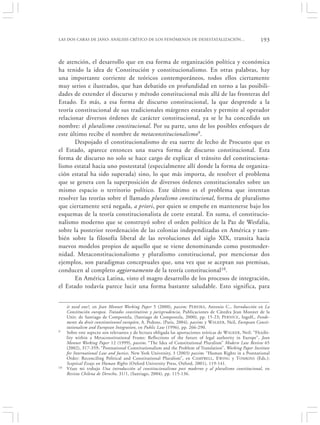 LAS DOS CARAS DE JANO: ANÁLISIS CRÍTICO DE LOS FENÓMENOS DE DESESTATALIZACIÓN…                               193


de atención, el desarrollo que en esa forma de organización política y económica
ha tenido la idea de Constitución y constitucionalismo. En otras palabras, hay
una importante corriente de teóricos contemporáneos, todos ellos ciertamente
muy serios e ilustrados, que han debatido en profundidad en torno a las posibili-
dades de extender el discurso y método constitucional más allá de las fronteras del
Estado. Es más, a esa forma de discurso constitucional, la que desprende a la
teoría constitucional de sus tradicionales márgenes estatales y permite al operador
relacionar diversos órdenes de carácter constitucional, ya se le ha concedido un
nombre: el pluralismo constitucional. Por su parte, uno de los posibles enfoques de
este último recibe el nombre de metaconstitucionalismo9.
       Despojado el constitucionalismo de esa suerte de lecho de Procusto que es
el Estado, aparece entonces una nueva forma de discurso constitucional. Esta
forma de discurso no solo se hace cargo de explicar el tránsito del constituciona-
lismo estatal hacia uno postestatal (especialmente allí donde la forma de organiza-
ción estatal ha sido superada) sino, lo que más importa, de resolver el problema
que se genera con la superposición de diversos órdenes constitucionales sobre un
mismo espacio o territorio político. Este último es el problema que intentan
resolver las teorías sobre el llamado pluralismo constitucional, forma de pluralismo
que ciertamente será negada, a priori, por quien se empeñe en mantenerse bajo los
esquemas de la teoría constitucionalista de corte estatal. En suma, el constitucio-
nalismo moderno que se construyó sobre el orden político de la Paz de Wesfalia,
sobre la posterior reordenación de las colonias independizadas en América y tam-
bién sobre la filosofía liberal de las revoluciones del siglo XIX, transita hacia
nuevos modelos propios de aquello que se viene denominando como postmoder-
nidad. Metaconstitucionalismo y pluralismo constitucional, por mencionar dos
ejemplos, son paradigmas conceptuales que, una vez que se aceptan sus premisas,
conducen al completo aggiornamento de la teoría constitucional10.
       En América Latina, visto el magro desarrollo de los procesos de integración,
el Estado todavía parece lucir una forma bastante saludable. Esto significa, para


     it need one?, en Jean Monnet Working Paper 5 (2000), passim; P EREIRA, Antonio C., Introducción en La
     Constitución europea. Tratados constitutivos y jurisprudencia, Publicaciones de Cátedra Jean Monnet de la
     Univ. de Santiago de Compostela, (Santiago de Compostela, 2000), pp. 15-23; PERNICE , Ingolf,, Fonde-
     ments du droit constitutionnel européen, A. Pedone, (Paris, 2004), passim; y W ALKER , Neil, European Consti-
     tutionalism and European Integration, en Public Law (1996), pp. 266-290.
9    Sobre este aspecto son relevantes y de lectura obligada las aportaciones teóricas de WALKER, Neil: “Flexibi-
     lity within a Metaconstitutional Frame: Reflections of the future of legal authority in Europe”, Jean
     Monnet Working Paper 12 (1999), passim; “The Idea of Constitutional Pluralism” Modern Law Review 65
     (2002), 317-359; “Postnational Constitutionalism and the Problem of Translation”, Working Paper Institute
     for International Law and Justice, New York University, 3 (2003) passim; “Human Rights in a Postnational
     Order: Reconciling Political and Constitutional Pluralism”, en C AMPBELL, E WING y TOMKINS (Eds.):
     Sceptical Essays on Human Rights (Oxford University Press, Oxford, 2001), 119-141.
10   Véase mi trabajo Una introducción al constitucionalismo post moderno y al pluralismo constitucional, en
     Revista Chilena de Derecho, 31/1, (Santiago, 2004), pp. 115-136.
 