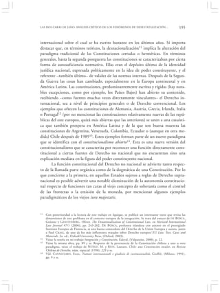 LAS DOS CARAS DE JANO: ANÁLISIS CRÍTICO DE LOS FENÓMENOS DE DESESTATALIZACIÓN…                           195


internacional sobre el cual se ha escrito bastante en los últimos años. Sí importa
destacar que, en términos teóricos, la desnacionalización11 implica la alteración del
paradigma tradicional de las Constituciones cerradas o herméticas. En términos
generales, hasta la segunda postguerra las constituciones se caracterizaban por cierta
forma de autosuficiencia normativa. Ellas eran el depósito último de la identidad
jurídica nacional, expresada políticamente en la idea de poder constituyente, y el
referente –también último– de validez de las normas internas. Después de la Segun-
da Guerra las cosas han cambiado, especialmente en la Europa continental y en
América Latina. Las constituciones, predominantemente escritas y rígidas (hay nota-
bles excepciones, como por ejemplo, los Países Bajos) han abierto su contenido,
recibiendo –como fuentes muchas veces directamente vinculantes– el Derecho in-
ternacional, sea a nivel de principios generales o de Derecho convencional. Los
ejemplos que ofrecen las constituciones de Alemania, Austria, Grecia, Irlanda, Italia
o Portugal12 (por no mencionar las constituciones relativamente nuevas de las repú-
blicas del este europeo, quizá más abiertas que las anteriores) se unen a una casuísti-
ca que también prospera en América Latina y de la que son buena muestra las
constituciones de Argentina, Venezuela, Colombia, Ecuador o (aunque en otra me-
dida) Chile después de 198913. Estos ejemplos forman parte de un nuevo paradigma
que se identifica con el constitucionalismo abierto14. Esta es una nueva versión del
constitucionalismo que se caracteriza por reconocer una función directamente cons-
titucional a ciertas fuentes de Derecho no nacional que no encuentran sino una
explicación mediata en la figura del poder constituyente nacional.
       La función constitucional del Derecho no nacional se advierte tanto respec-
to de la llamada parte orgánica como de la dogmática de una Constitución. Por lo
que concierne a la primera, en aquellos Estados sujetos a reglas de Derecho supra-
nacional es posible advertir una notable disminución de la autonomía constitucio-
nal respecto de funciones tan caras al viejo concepto de soberanía como el control
de las fronteras o la emisión de la moneda, por mencionar algunos ejemplos
paradigmáticos de los viejos iura majestatis.


11   Con posterioridad a la lectura de este trabajo en Iquique, se publicó un interesante texto que revisa las
     dimensiones de este problema en el contexto europeo de la integración. Se trata del ensayo de DE B ÚRCA,
     Gráinne y G ERSTENBERG , Oliver, The Denationalization of Constitutional Law, en Harvard International
     Law Journal 47/1 (2006), pp. 243-262. D E B ÚRCA, profesora irlandesa con asiento en el prestigiado
     Instituto Europeo de Florencia, es una buena conocedora del Derecho de la Unión Europea y autora, junto
     a Paul C RAIG, de uno de los más influyentes tratados sobre Derecho europeo:‘EU Law. Text, Cases and
     Materials, 3a. ed., Oxford University Press, (Oxford, 2003).
12   Véase la reseña en mi trabajo Integración y Constitución, Edeval, (Valparaíso, 2000), p. 22.
13   Véase la misma obra, pp. 89 y ss. Respecto de la pertenencia de la Constitución chilena a uno u otro
     paradigma, véase el trabajo de NÚÑEZ , M. y R ÍOS , Lautaro, Chile: una Constitución insular, en Revista
     Chilena de Derecho, núm. especial (1998), 229 y ss.
14   Vid. C ANNIZZARO , Enzo, Trattati internazionali e giudizio di costituzionalità, Giuffrè, (Milano, 1991),
     pp. 9 y ss.
 