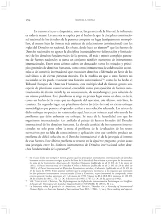 196                                                 MANUEL A. NÚÑEZ




        En cuanto a la parte dogmática, esto es, las garantías de la libertad, la influencia
es todavía mayor. Lo anterior se explica por el hecho de que la disciplina constitucio-
nal nacional de los derechos de la persona comparte su lugar (antiguamente monopó-
lico, al menos bajo las formas más estrictas de aislacionismo constitucional) con las
reglas del Derecho no nacional. En efecto, desde hace un tiempo15 que las fuentes de
Derecho nacionales no agotan la disciplina (sustancialmente delimitación y limitacio-
nes) de los derechos fundamentales de la persona. Al más o menos complejo panora-
ma de fuentes nacionales se suma un conjunto también numeroso de instrumentos
internacionales. Entre estos últimos caben ser destacados tanto los tratados y princi-
pios generales de derechos humanos, como otros instrumentos de colaboración econó-
mica o de comercio internacional que reconocen derechos o libertades en favor de los
individuos o de ciertas personas morales. En la medida en que a estas fuentes no
nacionales se les pueda reconocer una función constitucional16, como lo ha hecho el
Tribunal Europeo de Derechos Humanos, esta multiplicidad de fuentes genera una
especie de pluralismo constitucional, entendido como yuxtaposición de fuentes cons-
titucionales de diversa índole (y, en consecuencia, de metodologías) para solución de
un mismo problema. Este pluralismo se erige en primer lugar como un dato, es decir,
como un hecho de la causa que no depende del operador, este último, más bien, lo
constata. En segundo lugar, ese pluralismo deriva (o debe derivar) en cierto enfoque
metodológico que permita al operador arribar a una solución adecuada. Las aristas de
dicho enfoque no pueden ser examinadas aquí, basta con insinuar aquí solo uno de los
problemas que debe enfrentar ese enfoque. Se trata de la fecundidad con que los
organismos internacionales han poblado el paisaje de fuentes formales del Derecho
internacional de los derechos humanos. La elevada cantidad de instrumentos interna-
cionales no solo pone sobre la mesa el problema de la devaluación de los textos
normativos por su falta de conocimiento y aplicación sino que también produce un
problema de difícil solución en el Derecho internacional: el de la jerarquía al interno
de esas fuentes. Este último problema se resume en la siguiente pregunta: ¿existe acaso
una jerarquía entre los distintos instrumentos de Derecho internacional sobre dere-
chos fundamentales de la persona?17.

15   En el caso Chile este tiempo es menor, puesto que los principales instrumentos internacionales de derechos
     humanos recién entraron en vigor a partir de fines de la década de los ochenta o principios de los noventa.
     Se trata de la Convención Americana de Derechos Humanos (publicado en el D. Of. de 5 de enero de
     1991), el Pacto Internacional de Derechos Civiles y Políticos (publicado en el D. Of. de 29 de abril de
     1989) y el Pacto Internacional de Derechos Económicos sociales y Culturales (publicado en el D. Of. de
     27 de mayo de 1989). Cabe apuntar también que la competencia reconocida a los órganos que instituyen
     los dos primeros instrumentos internacionales (Corte y Comisión, respectivamente) no comprende, como
     criterio general, hechos anteriores al 11 de marzo de 1990. Véanse los D.S. (RR.EE.) números 41 (D. Of.
     24 de octubre de 1991), 773 (D. Of. 5 de enero de 1991) y 747 (D. Of. 20 de agosto de 1992).
16   Vid. T OMUSCHAT, Christian, Der Verfassungsstaat im Geflecht der internationalen Beziehungen, en Veröffent-
     lichungen der Vereinigung der deutschen Staatsrechtslehrer (VVDStRL) 36 (1978), 51 y ss.
17   La literatura sobre el particular es abundante, vid. M ERON, Theodor, On a hierarchy of International
     Human Rights, en American Journal of International Law 80/1, (1986), 1 y ss; y Norm making and supervi-
 