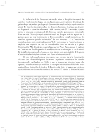 LAS DOS CARAS DE JANO: ANÁLISIS CRÍTICO DE LOS FENÓMENOS DE DESESTATALIZACIÓN…                                 197


       La influencia de las fuentes no nacionales sobre la disciplina interna de los
derechos fundamentales llega a ser, en algunos casos, especialmente dramática. En
primer lugar, es posible que la propia Constitución explicite la jerarquía constitu-
cional del Derecho internacional de los derechos humanos. Es el caso de Argenti-
na después de la conocida reforma de 1994, cuyo artículo 75.22 reconoce expresa-
mente la jerarquía constitucional del elenco de tratados que enumera con detalle.
Esos tratados “tienen jerarquía constitucional, no derogan artículo alguno de la
primera parte de esta Constitución y deben entenderse complementarios de los
derechos y garantías por ella reconocidos”. En otra parte (art. 31) la Constitución
se declara, junto con esos tratados como “la ley suprema de la Nación”, sin que se
explicite una respuesta en caso de contradicción entre los tratados y la propia
Constitución. Más dramático parece el caso de los Países Bajos, donde el régimen
de Constitución flexible permite la modificación de la misma por la vía de suscri-
bir tratados internacionales. Luego, en este último caso, por decisión de la propia
Constitución la disciplina nacional cede frente a la internacional18.
       El caso chileno es bastante interesante, pues por una parte la Constitución
dice una cosa y la realidad parece decir otra. La primera, reconoce en los tratados
internacionales ratificados por Chile y que se encuentren vigentes (que, cabe
apuntar, no es lo mismo que remitirse al concepto más amplio del Derecho inter-
nacional) una limitación al ejercicio de la soberanía. Sobre el alcance de este texto
se escribió mucho durante la década de los noventa19, siendo el Tribunal Consti-


     sion in international human rights: Reflections on institutional order, en American Journal of International
     Law 76/4 (1982), 754 y ss; WEILER Joseph y P AULUS , Andreas The Structure of Change in International
     Law or Is There a Hierarchy of Norms in International Law?, en European Journal of International Law 8/4
     (1997), 545 y ss; y KOJI , Teraya, Emerging Hierarchy in International Human Rights and Beyond: From the
     Perspective of Non-derogable Rights, en European Journal of International Law 12/5 (2001), pp. 917 y ss.
18   Véase el panorama que ofrece AYALA, Carlos, La jerarquía de los instrumentos internacionales sobre derechos
     humanos, en C OMBELLAS, R. (coord.), El nuevo Derecho constitucional latinoamericano, Fund. Konrad
     Adenauer-Asociación Venezolana de Derecho Constitucional, (Caracas, 1996), vol. II, pp. 739 y ss.
19   La extensión de esta nota, que disculpará el lector, es la prueba de esta afirmación. Véanse, sin la preten-
     sión de ser exhaustivo, BERTELSEN , R., Rango jurídico de los tratados internacionales en el derecho chileno, en
     Revista Chilena de Derecho vol. 23/2-3 (1996), p. 211 y ss; B USTOS, C., La incorporación de los tratados en
     el Derecho internacional chileno. Análisis desde la perspectiva del Derecho internacional, en Ius et Praxis 2/2
     (Talca, 1997), p. 73 y ss; CEA , J. L., Los tratados de derechos humanos y la Constitución Política de la
     República, en Ius et Praxis 2/2 (Talca, 1997), p. 81 y ss; CUMPLIDO , F., Los tratados internacionales y el
     artículo 5 de la Constitución, en Ius et Praxis 2/2 (1997), p. 93 y ss; Historia de una negociación para la
     protección y garantía de los derechos humanos, en I RIGOIN, J. (Ed.): Nuevas dimensiones en la protección del
     individuo, Instituto de Estudios Internacionales, Universidad de Chile, (Santiago de Chile, 1991), p. 191 y
     ss; Alcances de la modificación del art. 5º de la Constitución Política chilena en relación a los tratados
     internacionales, en Revista Chilena de Derecho vol. 23/2-3 (1996), p. 255 y ss; DÍAZ , R., La reforma al
     artículo 5º de la Constitución Política, en I RIGOIN , J. (Ed.): Nuevas dimensiones en la protección del indivi-
     duo, Instituto de Estudios Internacionales, Universidad de Chile, (Santiago de Chile, 1991), p. 199 y ss;
     F ERNÁNDEZ, M., La reforma del artículo 5º de la Constitución, en Revista Chilena de Derecho, vol. XVI/3
     (1989), p. 809 y ss; G ÓMEZ B ERNALES, Gastón, Constitución, derechos esenciales y tratados, en Cuadernos de
     Análisis Jurídicos 27 Universidad Diego Portales, (Santiago, 1993), p. 71 y ss; I NFANTE , M. T., Los tratados
     en el derecho interno: El efecto de la reforma constitucional de 1989 visto por la jurisprudencia, en Revista
     Chilena de Derecho vol. 23/2-3 (1996), p. 277 y ss; M EDINA, C., El Derecho internacional de los derechos
 