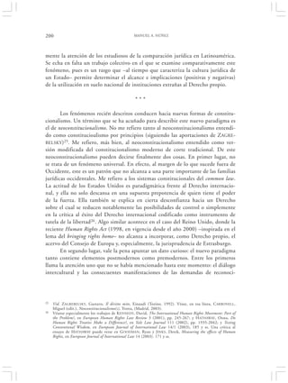 200                                               MANUEL A. NÚÑEZ




mente la atención de los estudiosos de la comparación jurídica en Latinoamérica.
Se echa en falta un trabajo colectivo en el que se examine comparativamente este
fenómeno, pues es un rasgo que –al tiempo que caracteriza la cultura jurídica de
un Estado– permite determinar el alcance e implicaciones (positivas y negativas)
de la utilización en suelo nacional de instituciones extrañas al Derecho propio.

                                                   ***

       Los fenómenos recién descritos conducen hacia nuevas formas de constitu-
cionalismo. Un término que se ha acuñado para describir este nuevo paradigma es
el de neoconstitucionalismo. No me refiero tanto al neoconstitucionalismo entendi-
do como constitucioalismo por principios (siguiendo las aportaciones de ZAGRE-
BELSKY )25. Me refiero, más bien, al neoconstitucionalismo entendido como ver-
sión modificada del constitucionalismo moderno de corte tradicional. De este
neoconstitucionalismo pueden decirse finalmente dos cosas. En primer lugar, no
se trata de un fenómeno universal. En efecto, al margen de lo que sucede fuera de
Occidente, este es un patrón que no alcanza a una parte importante de las familias
jurídicas occidentales. Me refiero a los sistemas constitucionales del common law.
La actitud de los Estados Unidos es paradigmática frente al Derecho internacio-
nal, y ella no solo descansa en una supuesta prepotencia de quien tiene el poder
de la fuerza. Ella también se explica en cierta desconfianza hacia un Derecho
sobre el cual se reducen notablemente las posibilidades de control o simplemente
en la crítica al éxito del Derecho internacional codificado como instrumento de
tutela de la libertad26. Algo similar acontece en el caso del Reino Unido, donde la
reciente Human Rights Act (1998, en vigencia desde el año 2000) –inspirada en el
lema del bringing rights home– no alcanza a incorporar, como Derecho propio, el
acervo del Consejo de Europa y, especialmente, la jurisprudencia de Estrasburgo.
       En segundo lugar, vale la pena apuntar un dato curioso: el nuevo paradigma
tanto contiene elementos postmodernos como premodernos. Entre los primeros
llama la atención uno que no se había mencionado hasta este momento: el diálogo
intercultural y las consecuentes manifestaciones de las demandas de reconoci-




25   Vid. ZAGREBELSKY, Gustavo, Il diritto mite, Einaudi (Torino, 1992). Véase, en esa línea, C ARBONELL,
     Miguel (edit.), Neoconstitucionalismo(s), Trotta, (Madrid, 2003).
26   Véanse especialmente los trabajos de K ENNEDY, David, The International Human Rights Movement: Part of
     the Problem?, en European Human Rights Law Review 3 (2001), pp. 245-267; y H ATHAWAY , Oona, Do
     Human Rights Treaties Make a Difference?, en Yale Law Journal 111 (2002), pp. 1935-2042; y Testing
     Conventional Wisdom, en European Journal of International Law 14/1 (2003), 185 y ss. Una crítica al
     ensayo de HATHAWAY puede verse en G OODMAN, Ryan y J INKS , Derek, Measuring the effects of Human
     Rights, en European Journal of International Law 14 (2003). 171 y ss.
 