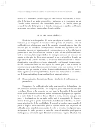 LAS DOS CARAS DE JANO: ANÁLISIS CRÍTICO DE LOS FENÓMENOS DE DESESTATALIZACIÓN…   201


miento de la diversidad. Entre los segundos cabe destacar, precisamente, la disolu-
ción de la idea de un poder monopólico y excluyente y la resurrección de un
Derecho común transversal a las comunidades políticas. Ese Derecho común ya
no es el Derecho de la Iglesia o el Derecho romano, es en cambio un Derecho
secular con pretensiones –contestadas– de universalidad.


                          III. LA FAZ PROBLEMÁTICA

       Detrás de la faz integradora del nuevo paradigma se esconde una cara pro-
blemática, y es obligación de estudioso crítico ponerla en evidencia. Esta faz
problemática se relaciona con una de las paradojas postmodernas que han sido
descritas para las sociedades contemporáneas: mientras más igualitarias son las
sociedades, mayores son las demandas de reconocimiento por la diversidad que se
generan en su seno. Esta afirmación también se aplica a la sociedad internacional:
tarde o temprano, la homogeneidad de los principios comunes (en este caso, las
normas y principios del Derecho no nacional) se ve en el conflicto de ceder su
lugar en favor del Derecho nacional. El proceso de desnacionalización (o interna-
cionalización, para utilizar un término más popular en el lenguaje hispano parlan-
te) del constitucionalismo es una especie de camino por el cual transitan las
constituciones y las jurisdicciones constitucionales: como todo camino, por él no
solo se va, sino que también se vuelve. A continuación intentaré describir somera-
mente algunas de las áreas problemáticas de esta zona menos clara de los fenóme-
nos de desestatalización y desnacionalización de las constituciones.

3.1   Desestatalización, disolución del Estado y disolución de las líneas de res-
      ponsabilidad.

       Una primera faz problemática ha hecho a varios teóricos de la política y de
la Constitución volver sus miradas a los tiempos de gloria del Estado nacional post
westafliano. Como lo he apuntado en otro lugar la disolución de la autoridad
estatal puede interpretarse como un posible retroceso en el progreso que represen-
tó el salto desde el modelo de Estado liberal al social, mientras que, por otra
parte, el debilitamiento de un poder visible suele ir acompañado del fortaleci-
miento de otro, por lo general menos visible. Esta falta de visibilidad, y la conse-
cuente disminución de las posibilidades de control, se produce tanto cuando el
poder se desplaza hacia autoridades públicas supranacionales (que no pueden ser
calificadas como estatales) como cuando el poder se privatiza. En el primer caso,
la dispersión del poder que antes se imputaba a una sola autoridad puede generar
cierta opacidad estructural, algún déficit en la democracia y alguna dificultad para
 