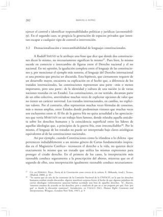 202                                                 MANUEL A. NÚÑEZ




ejercer el control e identificar responsabilidades políticas y jurídicas (accountabili-
ty). En el segundo caso, se propicia la generación de espacios privados que inten-
tan escapar a cualquier tipo de control o intervención.

3.2      Desnacionalización e intercambiabilidad de lenguajes constitucionales.

       A Rudolf SMEND se le atribuye una frase que dice que donde dos constitucio-
nes dicen lo mismo, no necesariamente significan lo mismo27. Pues bien, lo mismo
sucede en comercio e intercambio de figuras entre el Derecho nacional y el no
nacional. En mi opinión, la igualación completa entre el lenguaje de las constitucio-
nes y, por mencionar el ejemplo más notorio, el lenguaje del Derecho internacional
es una premisa que precisa ser discutida. Esta hipótesis, que ciertamente requiere de
un desarrollo mayor, encuentra su explicación en el hecho que, a diferencia de los
tratados internacionales, las constituciones representan una parte –más o menos
importante, pero una parte– de la identidad y cultura de una nación (o de varias
naciones reunidas en un Estado). Las constituciones, en ese sentido, decantan parte
de un ethos colectivo, atreviéndose muchas veces de explicitar opciones de valor que
no tienen un carácter universal. Los tratados internacionales, en cambio, no explici-
tan valores. Por el contrario, ellos representan muchas veces fórmulas de consenso,
más o menos amplias, entre Estados donde predominan visiones que muchas veces
son excluyentes entre sí. El fin de la guerra fría no quita actualidad a las apreciacio-
nes que vertía MARITAIN en un trabajo bien famoso, donde relataba aquella anécdo-
ta sobre los derechos humanos y la coincidencia superficial entre los líderes de
aquellas ideologías que, a principios de la guerra fría, eran irreconciliables28. Por lo
mismo, el lenguaje de los tratados no puede ser interpretado bajo claves axiológicas
equivalentes al de las constituciones nacionales.
       Así por ejemplo, cuando Constituciones como la irlandesa o la chilena –que
pertenecen indudablemente a un mismo género de Cartas fundamentales inspira-
das en el Magisterio Católico– reconocen el derecho a la vida, no quieren decir
exactamente lo mismo que un tratado que utiliza las mismas expresiones para
proteger el citado derecho. En el primero de los casos, la interpretación más
razonable conduce seguramente a la proscripción del aborto, mientras que en el
segundo de ellos, una interpretación igualmente razonable conduce necesariamen-

27   Cit. en HÄBERLE , Peter, Teoría de la Constitución como ciencia de la cultura, E. Mikunda, (trad.), Tecnos,
     (Madrid, 2000), p. 45.
28   “Se cuenta que en una de las reuniones de la Comisión Nacional de la UNESCO, en la que los derechos
     humanos estaban siendo discutidos, alguien manifestó sorpresa frente al hecho de que algunos paladines de
     ciertas ideologías violentamente opuestas habían acordado una lista de aquellos derechos. ‘Sí’, dijeron,
     ‘nosotros estamos de acuerdo en los derechos, pero a condición de que no se nos pregunte por qué. Este ‘por
     qué’ es donde la discusión comienza”: Introduction, en U NESCO (Ed.), Human Rights Comments and
     Interpretations, Wingate, (London-New York, 1947), p. 9
 