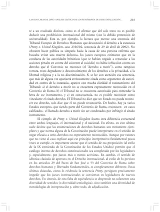 LAS DOS CARAS DE JANO: ANÁLISIS CRÍTICO DE LOS FENÓMENOS DE DESESTATALIZACIÓN…   203


te a un resultado distinto, como es el afirmar que del solo texto no es posible
deducir una prohibición internacional del mismo (con la debida pretensión de
universalidad). Esta es, por ejemplo, la lectura que merece una sentencia del
Tribunal Europeo de Derechos Humanos que desconoció el derecho a la eutanasia
(Pretty v. United Kingdom, caso 2346/02, sentencia de 29 de abril de 2002). No
obstante hacer pública su simpatía hacia la causa de una persona enferma que
buscaba evitar una muerte dolorosa, los jueces europeos estimaron que en la
conducta de las autoridades británicas (que se habían negado a renunciar a las
acciones penales en contra del asistente al suicidio) no había infracción contra un
derecho que el Convenio no reconoce (el “derecho a morir”), como tampoco
tortura, trato degradante o desconocimiento de los derechos a la privacidad, a la
libertad religiosa y a la no discriminación. Si se lee con atención esa sentencia,
que más de alguna vez aparecerá erróneamente citada como argumento de autori-
dad en contra de la eutanasia, aparece con mucha claridad el razonamiento del
Tribunal: a) el derecho a morir no se encuentra expresamente reconocido en el
Convenio de Roma, b) el Tribunal no se encuentra autorizado para enmendar la
letra de ese instrumento, y c) en consecuencia, no es posible reconocer como
vinculante el citado derecho. El Tribunal no dice que un Estado no pueda recono-
cer ese derecho, solo dice que él no puede reconocerlo. De hecho, hay ya varios
Estados europeos, que siendo parte del Convenio de Roma, reconocen –en casos
calificados– el llamado derecho a morir sin ser condenados por infringir el citado
instrumento.
       El ejemplo de Pretty v. United Kingdom ilustra otra diferencia estructural
entre ambos lenguajes, el internacional y el nacional. En efecto, en este último
suele decirse que las enumeraciones de derechos humanos son meramente ejem-
plares y que norma alguna de la Constitución puede interpretarse en el sentido de
negar eficacia a otros derechos no expresamente reconocidos. Aunque por razones
que no viene al caso explicar aquí ese principio interpretativo fundamental pocas
veces se cumple, es importante anotar que el sentido de esa proposición (al estilo
de la IX enmienda de la Constitución de los Estados Unidos) permite que el
catálogo interno de derechos constitucionales sea completado por los legisladores
y, especialmente, por jueces más o menos activistas. En cambio, el sentido de
idéntica claúsula de apertura en el Derecho internacional, al estilo de lo previsto
en los artículos 29 del Pacto de San José o 53 del Convenio de Roma sobre
derechos humanos y libertades fundamentales, es completamente diferente. Estas
últimas cláusulas, como lo evidencia la sentencia Pretty, persiguen precisamente
impedir que los jueces internacionales se conviertan en legisladores de nuevos
derechos. En síntesis, de esta falta de equivalencia se desprende no solamente una
diversidad de sentidos (o diversidad semiológica), sino también una diversidad de
metodologías de interpretación y, sobre todo, de adjudicación.
 