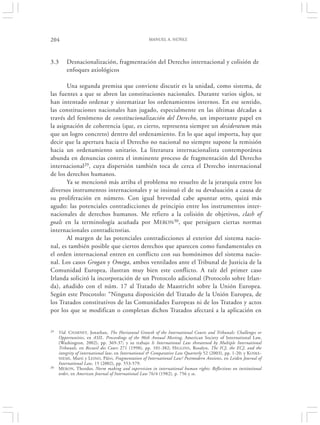 204                                                  MANUEL A. NÚÑEZ




3.3      Desnacionalización, fragmentación del Derecho internacional y colisión de
         enfoques axiológicos

       Una segunda premisa que conviene discutir es la unidad, como sistema, de
las fuentes a que se abren las constituciones nacionales. Durante varios siglos, se
han intentado ordenar y sistematizar los ordenamientos internos. En ese sentido,
las constituciones nacionales han jugado, especialmente en las últimas décadas a
través del fenómeno de constitucionalización del Derecho, un importante papel en
la asignación de coherencia (que, es cierto, representa siempre un desideratum más
que un logro concreto) dentro del ordenamiento. En lo que aquí importa, hay que
decir que la apertura hacia el Derecho no nacional no siempre supone la remisión
hacia un ordenamiento unitario. La literatura internacionalista contemporánea
abunda en denuncias contra el inminente proceso de fragmentación del Derecho
internacional29, cuya dispersión también toca de cerca el Derecho internacional
de los derechos humanos.
       Ya se mencionó más arriba el problema no resuelto de la jerarquía entre los
diversos instrumentos internacionales y se insinuó el de su devaluación a causa de
su proliferación en número. Con igual brevedad cabe apuntar otro, quizá más
agudo: las potenciales contradicciones de principio entre los instrumentos inter-
nacionales de derechos humanos. Me refiero a la colisión de objetivos, clash of
goals en la terminología acuñada por MERON30, que persiguen ciertas normas
internacionales contradictorias.
       Al margen de las potenciales contradicciones al exterior del sistema nacio-
nal, es también posible que ciertos derechos que aparecen como fundamentales en
el orden internacional entren en conflicto con sus homónimos del sistema nacio-
nal. Los casos Grogan y Omega, ambos ventilados ante el Tribunal de Justicia de la
Comunidad Europea, ilustran muy bien este conflicto. A raíz del primer caso
Irlanda solicitó la incorporación de un Protocolo adicional (Protocolo sobre Irlan-
da), añadido con el núm. 17 al Tratado de Maastricht sobre la Unión Europea.
Según este Procotolo: “Ninguna disposición del Tratado de la Unión Europea, de
los Tratados constitutivos de las Comunidades Europeas ni de los Tratados y actos
por los que se modifican o completan dichos Tratados afectará a la aplicación en


29   Vid. CHARNEY , Jonathan, The Horizontal Growth of the International Courts and Tribunals: Challenges or
     Opportunities, en ASIL. Proceedings of the 96th Annual Meeting, American Society of International Law,
     (Washington, 2002), pp. 369-37; y su trabajo Is International Law threatened by Multiple International
     Tribunals, en Recueil des Cours 271 (1998), pp. 101-382; H IGGINS , Rosalyn, The ICJ, the ECJ, and the
     integrity of international law, en International & Comparative Law Quarterly 52 (2003), pp. 1-20; y KOSKE-
     NIEMI , Marti y L EINO , Päivi, Fragmentation of International Law? Postmodern Anxietes, en Leiden Journal of
     International Law, 15 (2002), pp. 553-579.
30   M ERON, Theodor, Norm making and supervision in international human rights: Reflections on institutional
     order, en American Journal of International Law 76/4 (1982), p. 756 y ss.
 
