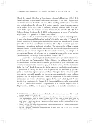 LAS DOS CARAS DE JANO: ANÁLISIS CRÍTICO DE LOS FENÓMENOS DE DESESTATALIZACIÓN…                            205


Irlanda del artículo 40.3.3 de la Constitución irlandesa”. El artículo 40.3.3° de la
Constitución de Irlanda (modificado dos veces durante el año 1992) dispone que:
“El Estado reconoce el derecho a la vida del no nacido y, con la debida considera-
ción hacia igual derecho a la vida de la madre, garantiza en sus leyes su respeto y,
en la medida de lo practicable, la defensa y reivindicación de dicho derecho a
través de las leyes”. En armonía con esta disposición, los artículos 58 y 59 de la
Offences Against the Person Act de 1861, reafirmados por la Health (Family Plan-
ning) Act de 1979, penalizan el aborto como delito31.
       Como se sabe, la inserción del Protocolo citado se explica como respuesta a
la sentencia Grogan del Tribunal de Justicia32. En dicha sentencia, el Tribunal de
Justicia consideró la interrupción del embarazo como un servicio médico com-
prendido en el TCE (actualmente el artículo 50 TCE), a condición que fuera
lícitamente ejecutado en un Estado miembro: “[l]a intervención médica, practica-
da normalmente a cambio de una remuneración, mediante la que se interrumpe el
embarazo de una mujer originaria de otro Estado miembro, con arreglo a la
normativa del Estado miembro en que se practica la intervención, es un servicio
(transfronterizo) con arreglo al artículo 60 del Tratado CEE”33.
       La consulta se había originado en el contexto de un procedimiento iniciado
por la Society for the Protection of the Unborn Children (en adelante Society) contra
dos asociaciones estudiantiles universitarias que distribuían guías con información
sobre los establecimientos sanitarios que, en el Reino Unido, ofrecían lícitamente
dicho “servicio”. Desde la perspectiva de las partes, en este litigio se enfrentaban
la pretensión de Society por hacer valer la protección del nasciturus y, por otra
parte, la libertad de expresión y los derechos del receptor de un servicio a recibir
información comercial, alegados por las asociaciones estudiantiles como atributos
propios o de las mujeres encintas. Desde la perspectiva de los ordenamientos
enfrentados, era posible advertir una especie de “choque” (clash of goals)34 entre
los objetivos económicos del Tratado de la Comunidad Europea y los no económi-
cos de la Constitución irlandesa. Respondiendo a la cuestión prejudicial de la
High Court de Dublín, por la que se preguntaba si el Derecho comunitario se



31   Vid. K INGSTON , James, WHELAN, Anthony y B ACIK, Ivana, Abortion and the Law, Round Hall – Sweet &
     Maxwell, (Dublin, 1997), pp. 52 y ss.
32   Vid. H OGAN, Gerard y W HELAN , Anthony, Ireland and the European Union: Constitutional and Statutory
     Texts and Commentary, Sweet & Maxwell, (London, 1995), p. 143. Sobre el mismo tema, véanse los
     trabajos de DE BÚRCA, Gráinne, Fundamental Human Rights and the Reach of EC Law, en Oxford Journal of
     Legal Studies 13 (1993), pp. 283 y ss; y W ILKINSON, Bryan, Abortion, the Irish Constitution and the EEC,
     en Public Law (1992), pp. 20 y ss.
33   Asunto C-159/90, The Society for the Protection of Unborn Children Ireland Ltd / Stephen Grogan y otros (4
     de octubre de 1991), punto 1° del fallo.
34   DE B ÚRCA , Gráinne, Fundamental Human Rights and the Reach of EC Law, cit. (n. 32), p. 299, con
     referencia a D. P HELAN .
 