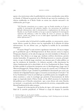 206                                              MANUEL A. NÚÑEZ




opone a las restricciones sobre la publicidad de servicios considerados como delito
en Irlanda, el Tribunal no pasó por alto el hecho de que entre los estudiantes y las
clínicas establecidas en el Reino Unido no existía una relación mercantil o de
colaboración, por lo que:

        “[E]l Derecho comunitario no se opone a que un Estado miembro en el que se
        prohíbe la interrupción del embarazo impida a las asociaciones de estudiantes
        difundir informaciones sobre la denominación y emplazamiento de clínicas esta-
        blecidas en otro Estado miembro en las que se practica legalmente la interrupción
        voluntaria del embarazo y sobre los medios de entrar en contacto con dichas
        clínicas, cuando estas últimas no son en modo alguno responsables de la difusión de
        dichas informaciones”35.

       La cuestión sobre la licitud de la medida quedaba, en consecuencia, entera-
mente abierta cuando las clínicas eran las responsables de la difusión de dichas
informaciones. En este último caso, ¿es ilegítima la medida de las autoridades
irlandesas?
       El asunto Omega36 es más reciente e igualmente interesante. El caso se origina
por la prohibición que la Oberbürgermeisterin de Bonn decretó contra la empresa
Omega para dispensar, en las salas de juego que esta tenía instaladas en Alemania, el
laserdrome. Este último es un juego que, mediante artificios electrónicos, permite
simular homicidios. El argumento de la Oberbürgermeisterin se sostenía, principal-
mente, en que el referido juego constituye una amenaza para el orden público, ya
que los simulacros de homicidio y la violencia asociada a ellos desconocían los
valores fundamentales de la colectividad y de la Ley Fundamental de Bonn. Luego
de haber perdido la reclamación interpuesta ante en Bezirkregierung y luego ante el
Oberverwaltungsgericht, Omega dedujo un recurso de casación ante el Tribunal Ad-
ministrativo Federal, el que consideró la posibilidad de desestimarlo por existir una
violación de la dignidad humana según se encuentra reconocida por el artículo 1° de
la Ley Fundamental. Como la actividad que se prohibía poseía una innegable natu-
raleza económica y como la tecnología que permitía el funcionamiento de dicho
juego era importada desde el Reino Unido, no fue difícil encontrar la vinculación
del problema con el Derecho comunitario –que a estos efectos vale como Derecho
no nacional– y en particular con la libre prestación de servicios, comprendida como
libertad fundamental de orden europeo.
       Después de la descripción de los hechos de rigor y del examen de admisibi-
lidad de la cuestión prejudicial, el Tribunal se ocupa de despejar la cuestión


35   Sentencia Grogan, cit., ap. 32, cursivas añadidas.
36   Asunto C-36/02, Omega Spielhallen –und Automatenaufstellungs– GmbH / Oberbürgermeisterin der Bundes-
     stadt Bonn (4 de febrero de 2004).
 
