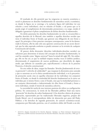 216                                           ANÍBAL QUIROGA LEÓN




       El resultado de ello permitió que las exigencias en materia económica y
social se plasmaran en derechos fundamentales de naturaleza social y económica,
en donde la figura no se restringe a la exclusiva figura del individuo (ni con
relación a otros individuos), sino en relación al Estado, a tal punto que se le
pueda exigir el cumplimiento de determinadas prestaciones a su cargo, siendo el
obligado a garantizar el pleno cumplimiento de dichos derechos fundamentales.
       En dicho panorama los derechos fundamentales no solo se circunscriben a
aquellos derechos de la libertad, sino también a aquellos derechos sociales que
tiene el individuo frente al Estado, que generan una obligación de este frente a
aquel. En principio si bien parecían conceptos contrapuestos, como lo ha demos-
trado la historia, ello ha sido solo una aparente construcción de un sector doctri-
nal, que ha sido superada conforme se puede constatar en la revisión de cualquier
Constitución del mundo.
       Al parecer dicha dicotomía (derechos individuales-derechos sociales) era
suficiente para determinar el alcance del concepto de derechos fundamentales, lo
cual fue asumido como “dogma universal” hasta la mitad del siglo XX. Sin embar-
go, ello no fue así, ya que la realidad traspasa muchas veces el ámbito jurídico,
determinando el surgimiento de nuevos problemas, por describirlo de algún
modo, que deberán ser asumidos por, específicamente a efectos de la presente
Ponencia, el derecho constitucional.
       En este orden de ideas, surgen los llamados “derechos fundamentales de terce-
ra generación” o derechos de solidaridad 4, que traspasan la dicotomía antes anotada
y que se sustentan no en la clásica autoderminación individual, o en la preconiza-
da prestación social, sino en aquellas relaciones de los individuos (en conjunto)
frente al Estado, en donde la titularidad del derecho fundamental no la ejerce un
individuo por sí mismo frente y ante el Estado, sino que la titularidad pertenece a
un conjunto (determinado o indeterminado) de ellos frente al Estado y frente a
otros individuos, siendo el interés de naturaleza colectiva.
       La necesidad de tutela de esos intereses pusieron de relieve su configuración
política. En consecuencia, la teoría de las libertades públicas forjó una nueva
“generación” de derechos de orden fundamental. A los derechos clásicos de primera
generación, representados por las tradicionales libertades negativas, propias del
Estado liberal, con el correspondiente deber de abstención por parte del Poder
Público; a los derechos de segunda generación, de carácter económico-social,
compuestos por libertades positivas, con el correlativo deber del Estado a un dar,



4   ZOVATTO , Daniel, Contenido de los Derechos Humanos. Tipología, en Primer Seminario Interamericano
    Educación y DDHH, Instituto Interamericano de Derechos Humanos, (San José, Costa Rica, 1986), pp. 67
    y ss.
 