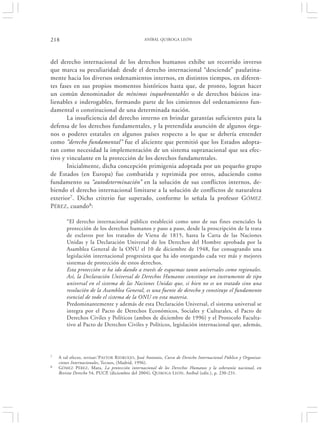 218                                              ANÍBAL QUIROGA LEÓN




del derecho internacional de los derechos humanos exhibe un recorrido inverso
que marca su peculiaridad: desde el derecho internacional “desciende” paulatina-
mente hacia los diversos ordenamientos internos, en distintos tiempos, en diferen-
tes fases en sus propios momentos históricos hasta que, de pronto, logran hacer
un común denominador de mínimos inquebrantables o de derechos básicos ina-
lienables e inderogables, formando parte de los cimientos del ordenamiento fun-
damental o constitucional de una determinada nación.
       La insuficiencia del derecho interno en brindar garantías suficientes para la
defensa de los derechos fundamentales, y la pretendida asunción de algunos órga-
nos o poderes estatales en algunos países respecto a lo que se debería entender
como “derecho fundamental” fue el aliciente que permitió que los Estados adopta-
ran como necesidad la implementación de un sistema supranacional que sea efec-
tivo y vinculante en la protección de los derechos fundamentales.
       Inicialmente, dicha concepción primigenia adoptada por un pequeño grupo
de Estados (en Europa) fue combatida y reprimida por otros, aduciendo como
fundamento su “autodeterminación” en la solución de sus conflictos internos, de-
biendo el derecho internacional limitarse a la solución de conflictos de naturaleza
exterior7. Dicho criterio fue superado, conforme lo señala la profesor GÓMEZ
PÉREZ, cuando8:

        “El derecho internacional público estableció como uno de sus fines esenciales la
        protección de los derechos humanos y paso a paso, desde la proscripción de la trata
        de esclavos por los tratados de Viena de 1815, hasta la Carta de las Naciones
        Unidas y la Declaración Universal de los Derechos del Hombre aprobada por la
        Asamblea General de la ONU el 10 de diciembre de 1948, fue consagrando una
        legislación internacional progresista que ha ido otorgando cada vez más y mejores
        sistemas de protección de estos derechos.
        Esta protección se ha ido dando a través de esquemas tanto universales como regionales.
        Así, la Declaración Universal de Derechos Humanos constituye un instrumento de tipo
        universal en el sistema de las Naciones Unidas que, si bien no es un tratado sino una
        resolución de la Asamblea General, es una fuente de derecho y constituye el fundamento
        esencial de todo el sistema de la ONU en esta materia.
        Predominantemente y además de esta Declaración Universal, el sistema universal se
        integra por el Pacto de Derechos Económicos, Sociales y Culturales, el Pacto de
        Derechos Civiles y Políticos (ambos de diciembre de 1996) y el Protocolo Faculta-
        tivo al Pacto de Derechos Civiles y Políticos, legislación internacional que, además,




7   A tal efecto, revisar:‘P ASTOR R IDRUEJO , José Antonio, Curso de Derecho Internacional Público y Organiza-
    ciones Internacionales, Tecnos, (Madrid, 1996).
8   GÓMEZ PÉREZ , Mara, La protección internacional de los Derechos Humanos y la soberanía nacional, en
    Revista Derecho 54, PUCP, (diciembre del 2004), QUIROGA L EÓN, Aníbal (edit.), p. 230-231.
 