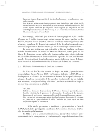 RELACIONES ENTRE EL DERECHO INTERNACIONAL Y EL DERECHO INTERNO:…                    219


      ha creado órganos de protección de los derechos humanos y procedimientos espe-
      ciales para ello.
      Pero, a su vez, se han creado sistemas regionales como el de Europa, cuyo origen se cifra
      en la Convención de 1950, desarrollada a través de varios protocolos adicionales, y el
      sistema regional americano, que comprende a todos los países que son parte en la Carta
      de la Organización de Estados Americanos y de la Convención Americana de Derechos
      Humanos de San José de Costa Rica”.

       Sin embargo, este hecho que da base al carácter progresivo de los Derechos
Humanos en el ámbito internacional, no fue asumido de manera pacífica por los
Estados, inclusive cuando estos han ratificado y asumido como obligación de estos
el carácter vinculante del derecho internacional de los derechos humanos frente a
cualquier disposición de derecho interno, ya sea de índole legal o constitucional.
       Es importante señalar que esta obligación, si bien no implícita en algunos
tratados internacionales en materia de Derechos Humanos, forma parte del Ius
Cogens del derecho de gentes, o el derecho fundamental de orden público inderoga-
ble, lo cual ha sido expuesto en diversas sentencias expedidas por las Cortes Interna-
cionales de protección de derechos humanos, restringiéndonos a efectos de la pre-
sente Ponencia al Sistema Interamericano de Protección de Derechos Humanos.

3.2   El Sistema Interamericano de Derechos Humanos

       La Carta de la OEA fue suscrita en Bogotá en 1948, y posteriormente
reformulada en Buenos Aires en 1967 y en Cartagena de Indias en 1985. Desde su
inicio preveía la existencia de una comisión al interior de la organización que se
aboque a la defensa y protección de los derechos fundamentales de los ciudada-
nos, así como a su mejor difusión y educación. La referencia normativa al respecto
era muy lata, simplemente se señalaba:

      “Art. 111.
      Habrá una Comisión Interamericana de Derechos Humanos que tendrá, como
      función principal, la de promover la observancia y la defensa de los derechos
      humanos y de servir como órgano consultivo de la Organización en esta materia.
      Una convención interamericana sobre derechos humanos determinará la estructu-
      ra, competencia y procedimiento de dicha Comisión, así como los de los otros
      órganos encargados de esa materia”.

            Cabe señalar que durante la reunión en la que se suscribió la Carta de
la OEA, los Estados participantes suscribieron la Convención Americana de Dere-
chos del Hombre y el Ciudadano.
       En 1959 se crea la Comisión Interamericana de Derechos Humanos como
consecuencia de lo antes previsto, y 10 años después, surge el denominado Siste-
 