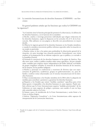 RELACIONES ENTRE EL DERECHO INTERNACIONAL Y EL DERECHO INTERNO:…                        221


3.4    la comisión Interamericana de derechos humanos (CIDDHH) - sus fun-
       ciones

       En general podemos señalar que las funciones que realiza la CIDDHH son
las siguientes9:

       “La Comisión tiene la función principal de promover la observancia y la defensa de
       los derechos humanos, y en el ejercicio de su mandato:
       a) Recibe, analiza e investiga peticiones individuales que alegan violaciones de
       los derechos humanos, según lo dispuesto en los artículos 44 al 51 de la Con-
       vención. Más adelante en esta página se describe este procedimiento en mayor
       detalle.
       b) Observa la vigencia general de los derechos humanos en los Estados miembros,
       y cuando lo considera conveniente publica informes especiales sobre la situación en
       un estado en particular.
       c) Realiza visitas in loco a los países para profundizar la observación general de la
       situación, y/o para investigar una situación particular. Generalmente, esas visitas
       resultan en la preparación de un informe respectivo, que se publica y es enviado a
       la Asamblea General.
       d) Estimula la conciencia de los derechos humanos en los países de América. Para
       ello entre otros, realiza y publica estudios sobre temas específicos. Así por ejemplo
       sobre: medidas para asegurar mayor independencia del Poder Judicial; actividades
       de grupos irregulares armados; la situación de derechos humanos de los menores,
       de las mujeres, de los pueblos indígenas.
       e) Realiza y participa en conferencias y reuniones de distinto tipo con repre-
       sentantes de gobiernos, académicos, grupos no gubernamentales, etc. para di-
       fundir y analizar temas relacionados con el sistema interamericano de los dere-
       chos humanos.
       f ) Hace recomendaciones a los Estados miembros de la OEA sobre la adopción de
       medidas para contribuir a promover y garantizar los derechos humanos.
       g) Requiere a los Estados que tomen “medidas cautelares” específicas para evitar
       daños graves e irreparables a los derechos humanos en casos urgentes. Puede tam-
       bién solicitar que la Corte Interamericana requiera “medidas provisionales” de los
       Gobiernos en casos urgentes de peligro a personas, aun cuando el caso no haya
       sido sometido todavía a la Corte.
       h) Somete casos a la jurisdicción de la Corte Interamericana y actúa frente a la
       Corte en dichos litigios.
       i) Solicita “Opiniones Consultivas” a la Corte Interamericana sobre aspectos de
       interpretación de la Convención Americana.




9   Tomado de la página web de la Comisión Interamericana de Derechos Humanos: http://www.cidh.org/
    que.htm
 