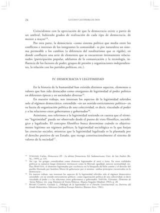 24                                           GUSTAVO CASTIÑEIRA DE DIOS




        Coincidimos con la apreciación de que la democracia existe a partir de
un umbral, habiendo grados de realización de cada tipo de democracia, de
menor a mayor 14 .
        Por otra parte, la democracia –como sistema político que media entre los
conflictos e intereses de los integrantes la comunidad– es por naturaleza un siste-
ma permeable a los cambios (a diferencia del totalitarismo que es rígido), en
donde confluyen una serie de elementos que se encuentran íntimamente relacio-
nados (participación popular, adelantos de la comunicación y la tecnología, in-
fluencia de los factores de poder, grupos de presión y organizaciones independien-
tes, la relación con los partidos políticos, etc.).


                            IV. DEMOCRACIA Y LEGITIMIDAD

       En la historia de la humanidad han existido distintos aspectos, elementos o
valores que han sido destacados como otorgantes de legitimidad al poder político
en diferentes épocas y en sociedades diversas15.
       En nuestro trabajo, nos interesan los aspectos de la legitimidad referidos
solo al régimen democrático, entendido –en un sentido estrictamente político– en
su faceta de organización política de una colectividad, es decir, vinculado al poder
y a las relaciones entre gobernantes y gobernados16.
       Asimismo, nos referimos a la legitimidad teniendo en cuenta que el térmi-
no “legitimidad” puede ser observado desde el punto de vista filosófico, socioló-
gico y legalizado. El concepto filosófico busca determinar cuándo es objetiva-
mente legítimo un régimen político; la legitimidad sociológica es la que forjan
las creencias sociales; mientras que la legitimidad legalizada es la plasmada por
el derecho positivo de un Estado, que recoge constitucionalmente el sistema de
valores de la sociedad17.



14   STRASSER , Carlos, Democracia III - La última Democracia, Ed. Sudamericana, Univ. de San Andrés (Bs.
     As., 1995), p. 135.
15   Así v.gr. los griegos consideraban como elemento legitimador al areté o éxito. En otras realidades
     políticas se sumaron luego elementos intrínsecos como la libertad, igualdad, justicia racionalidad, etc.
     Para M ARITAIN , el elemento legitimador por excelencia era la búsqueda del bién común y el derecho del
     pueblo (formado por hombres libres) de gobernarse por sí mismos –ambos principios encontrados en la
     democracia–.
16   En nuestro trabajo, nos interesan los aspectos de la legitimidad referidos solo al régimen democrático
     entendido –en un sentido estrictamente político– como organización política de una colectividad, es decir
     vinculado al poder y a las relaciones entre gobernantes y gobernados. S ARTORI, Giovanni, Elementos de
     Teoría Política, (tít. orig. Elementi di Teoria Politica), Alianza Singular (Madrid, 1992), p. 28.
17   BIDART CAMPOS , Germán J., Dikelogía de la legitimidad en el Derecho Constitucional, en Doctrina del
     Estado Democrático, Ediciones Jurídicas Europa-América (Buenos Aires, 1961).
 