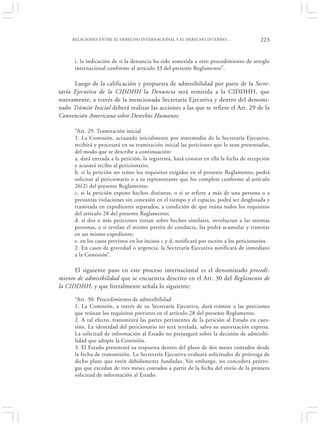 RELACIONES ENTRE EL DERECHO INTERNACIONAL Y EL DERECHO INTERNO:…                       223


      i. la indicación de si la denuncia ha sido sometida a otro procedimiento de arreglo
      internacional conforme al artículo 33 del presente Reglamento”.

      Luego de la calificación y propuesta de admisibilidad por parte de la Secre-
taría Ejecutiva de la CIDDHH la Denuncia será remitida a la CIDDHH, que
nuevamente, a través de la mencionada Secretaría Ejecutiva y dentro del denomi-
nado Trámite Inicial deberá realizar las acciones a las que se refiere el Art. 29 de la
Convención Americana sobre Derechos Humanos:

      “Art. 29. Tramitación inicial
      1. La Comisión, actuando inicialmente por intermedio de la Secretaría Ejecutiva,
      recibirá y procesará en su tramitación inicial las peticiones que le sean presentadas,
      del modo que se describe a continuación:
      a. dará entrada a la petición, la registrará, hará constar en ella la fecha de recepción
      y acusará recibo al peticionario;
      b. si la petición no reúne los requisitos exigidos en el presente Reglamento, podrá
      solicitar al peticionario o a su representante que los complete conforme al artículo
      26(2) del presente Reglamento;
      c. si la petición expone hechos distintos, o si se refiere a más de una persona o a
      presuntas violaciones sin conexión en el tiempo y el espacio, podrá ser desglosada y
      tramitada en expedientes separados, a condición de que reúna todos los requisitos
      del artículo 28 del presente Reglamento;
      d. si dos o más peticiones versan sobre hechos similares, involucran a las mismas
      personas, o si revelan el mismo patrón de conducta, las podrá acumular y tramitar
      en un mismo expediente;
      e. en los casos previstos en los incisos c y d, notificará por escrito a los peticionarios.
      2. En casos de gravedad o urgencia, la Secretaría Ejecutiva notificará de inmediato
      a la Comisión”.

      El siguiente paso en este proceso internacional es el denominado procedi-
miento de admisibilidad que se encuentra descrito en el Art. 30 del Reglamento de
la CIDDHH, y que literalmente señala lo siguiente:

      “Art. 30. Procedimiento de admisibilidad
      1. La Comisión, a través de su Secretaría Ejecutiva, dará trámite a las peticiones
      que reúnan los requisitos previstos en el artículo 28 del presente Reglamento.
      2. A tal efecto, transmitirá las partes pertinentes de la petición al Estado en cues-
      tión. La identidad del peticionario no será revelada, salvo su autorización expresa.
      La solicitud de información al Estado no prejuzgará sobre la decisión de admisibi-
      lidad que adopte la Comisión.
      3. El Estado presentará su respuesta dentro del plazo de dos meses contados desde
      la fecha de transmisión. La Secretaría Ejecutiva evaluará solicitudes de prórroga de
      dicho plazo que estén debidamente fundadas. Sin embargo, no concederá prórro-
      gas que excedan de tres meses contados a partir de la fecha del envío de la primera
      solicitud de información al Estado.
 