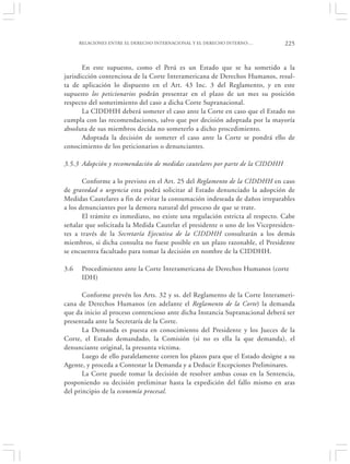 RELACIONES ENTRE EL DERECHO INTERNACIONAL Y EL DERECHO INTERNO:…          225


       En este supuesto, como el Perú es un Estado que se ha sometido a la
jurisdicción contenciosa de la Corte Interamericana de Derechos Humanos, resul-
ta de aplicación lo dispuesto en el Art. 43 Inc. 3 del Reglamento, y en este
supuesto los peticionarios podrán presentar en el plazo de un mes su posición
respecto del sometimiento del caso a dicha Corte Supranacional.
       La CIDDHH deberá someter el caso ante la Corte en caso que el Estado no
cumpla con las recomendaciones, salvo que por decisión adoptada por la mayoría
absoluta de sus miembros decida no someterlo a dicho procedimiento.
       Adoptada la decisión de someter el caso ante la Corte se pondrá ello de
conocimiento de los peticionarios o denunciantes.

3.5.3 Adopción y recomendación de medidas cautelares por parte de la CIDDHH

       Conforme a lo previsto en el Art. 25 del Reglamento de la CIDDHH en caso
de gravedad o urgencia esta podrá solicitar al Estado denunciado la adopción de
Medidas Cautelares a fin de evitar la consumación indeseada de daños irreparables
a los denunciantes por la demora natural del proceso de que se trate.
       El trámite es inmediato, no existe una regulación estricta al respecto. Cabe
señalar que solicitada la Medida Cautelar el presidente o uno de los Vicepresiden-
tes a través de la Secretaría Ejecutiva de la CIDDHH consultarán a los demás
miembros, si dicha consulta no fuese posible en un plazo razonable, el Presidente
se encuentra facultado para tomar la decisión en nombre de la CIDDHH.

3.6   Procedimiento ante la Corte Interamericana de Derechos Humanos (corte
      IDH)

       Conforme prevén los Arts. 32 y ss. del Reglamento de la Corte Interameri-
cana de Derechos Humanos (en adelante el Reglamento de la Corte) la demanda
que da inicio al proceso contencioso ante dicha Instancia Supranacional deberá ser
presentada ante la Secretaría de la Corte.
       La Demanda es puesta en conocimiento del Presidente y los Jueces de la
Corte, el Estado demandado, la Comisión (si no es ella la que demanda), el
denunciante original, la presunta víctima.
       Luego de ello paralelamente corren los plazos para que el Estado designe a su
Agente, y proceda a Contestar la Demanda y a Deducir Excepciones Preliminares.
       La Corte puede tomar la decisión de resolver ambas cosas en la Sentencia,
posponiendo su decisión preliminar hasta la expedición del fallo mismo en aras
del principio de la economía procesal.
 