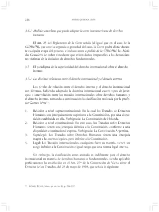 226                                              ANÍBAL QUIROGA LEÓN




3.6.1 Medidas cautelares que puede adoptar la corte interamericana de derechos
      humanos

       El Art. 25 del Reglamento de la Corte señala (al igual que en el caso de la
CIDDHH), que ante la urgencia o gravedad del caso, la Corte podrá dictar duran-
te cualquier etapa del proceso, e incluso antes a pedido de la CIDDHH, las Medi-
das Cautelares de orden vinculante que eviten daños irreparables a los denuncian-
tes-víctimas de la violación de derechos fundamentales.

3.7      El paradigma de la superioridad del derecho internacional sobre el derecho
         interno

3.7.1 Las distintas relaciones entre el derecho internacional y el derecho interno

       Los niveles de relación entre el derecho interno y el derecho internacional
son diversos, habiendo adoptado la doctrina internacional cuatro tipos de jerar-
quía o interrelación entre los tratados internacionales sobre derechos humanos y
el derecho interno, tomando a continuación la clasificación realizada por la profe-
sor Gómez Pérez11:

1.       Relación a nivel supraconstitucional: En la cual los Tratados de Derechos
         Humanos son jerárquicamente superiores a la Constitución, por una dispo-
         sición establecida en ella. Verbigracia: La Constitución de Holanda.
2.       Relación a nivel constitucional: En este caso, los Tratados sobre Derechos
         Humanos tienen una jerarquía idéntica a la Constitución, conforme a una
         disposición constitucional expresa. Verbigracia: La Constitución Argentina.
3.       Supralegal: Los Tratados sobre Derechos Humanos tienen una jerarquía
         mayor a las normas legales, pero inferior a la Constitución.
4.       Legal: Los Tratados internacionales, cualquiera fuere su materia, tienen un
         rango inferior a la Constitución e igual rango que una norma legal interna.

      Sin embargo, la clasificación antes anotada es indiferente para el derecho
internacional en materia de derechos humanos o fundamentales, siendo aplicable
perfectamente lo establecido en el Art. 27º de la Convención de Viena sobre el
Derecho de los Tratados, del 23 de mayo de 1969, que señala lo siguiente:




11   GÓMEZ PÉREZ , Mara, op. cit. (n. 8), p. 236-237.
 
