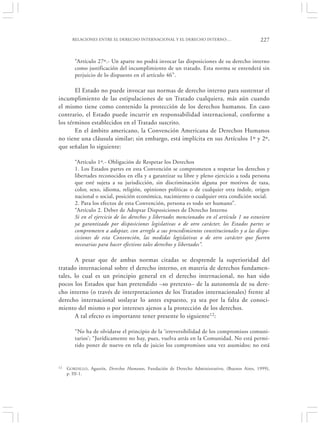 RELACIONES ENTRE EL DERECHO INTERNACIONAL Y EL DERECHO INTERNO:…                         227


        “Artículo 27º.- Un aparte no podrá invocar las disposiciones de su derecho interno
        como justificación del incumplimiento de un tratado. Esta norma se entenderá sin
        perjuicio de lo dispuesto en el artículo 46”.

       El Estado no puede invocar sus normas de derecho interno para sustentar el
incumplimiento de las estipulaciones de un Tratado cualquiera, más aún cuando
el mismo tiene como contenido la protección de los derechos humanos. En caso
contrario, el Estado puede incurrir en responsabilidad internacional, conforme a
los términos establecidos en el Tratado suscrito.
       En el ámbito americano, la Convención Americana de Derechos Humanos
no tiene una cláusula similar; sin embargo, está implícita en sus Artículos 1º y 2º,
que señalan lo siguiente:

        “Artículo 1º.- Obligación de Respetar los Derechos
        1. Los Estados partes en esta Convención se comprometen a respetar los derechos y
        libertades reconocidos en ella y a garantizar su libre y pleno ejercicio a toda persona
        que esté sujeta a su jurisdicción, sin discriminación alguna por motivos de raza,
        color, sexo, idioma, religión, opiniones políticas o de cualquier otra índole, origen
        nacional o social, posición económica, nacimiento o cualquier otra condición social.
        2. Para los efectos de esta Convención, persona es todo ser humano”.
        “Artículo 2. Deber de Adoptar Disposiciones de Derecho Interno
        Si en el ejercicio de los derechos y libertades mencionados en el artículo 1 no estuviere
        ya garantizado por disposiciones legislativas o de otro carácter, los Estados partes se
        comprometen a adoptar, con arreglo a sus procedimientos constitucionales y a las dispo-
        siciones de esta Convención, las medidas legislativas o de otro carácter que fueren
        necesarias para hacer efectivos tales derechos y libertades”.

       A pesar que de ambas normas citadas se desprende la superioridad del
tratado internacional sobre el derecho interno, en materia de derechos fundamen-
tales, lo cual es un principio general en el derecho internacional, no han sido
pocos los Estados que han pretendido –so pretexto– de la autonomía de su dere-
cho interno (o través de interpretaciones de los Tratados internacionales) frente al
derecho internacional soslayar lo antes expuesto, ya sea por la falta de conoci-
miento del mismo o por intereses ajenos a la protección de los derechos.
       A tal efecto es importante tener presente lo siguiente 12:

        “No ha de olvidarse el principio de la ‘irreversibilidad de los compromisos comuni-
        tarios’; “Jurídicamente no hay, pues, vuelva atrás en la Comunidad. No está permi-
        tido poner de nuevo en tela de juicio los compromisos una vez asumidos; no está


12   G ORDILLO, Agustín, Derechos Humanos, Fundación de Derecho Administrativo, (Buenos Aires, 1999),
     p. III-1.
 