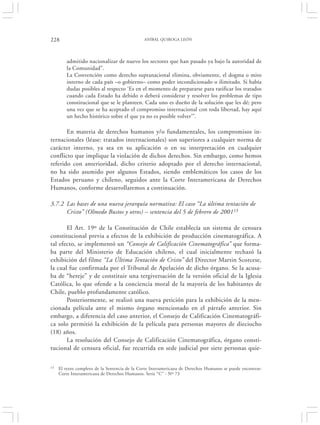 228                                            ANÍBAL QUIROGA LEÓN




        admitido nacionalizar de nuevo los sectores que han pasado ya bajo la autoridad de
        la Comunidad”.
        La Convención como derecho supranacional elimina, obviamente, el dogma o mito
        interno de cada país –o gobierno– como poder incondicionado o ilimitado. Si había
        dudas posibles al respecto ‘Es en el momento de prepararse para ratificar los tratados
        cuando cada Estado ha debido o deberá considerar y resolver los problemas de tipo
        constitucional que se le planteen. Cada uno es dueño de la solución que les dé; pero
        una vez que se ha aceptado el compromiso internacional con toda libertad, hay aquí
        un hecho histórico sobre el que ya no es posible volver’”.

       En materia de derechos humanos y/o fundamentales, los compromisos in-
ternacionales (léase: tratados internacionales) son superiores a cualquier norma de
carácter interno, ya sea en su aplicación o en su interpretación en cualquier
conflicto que implique la violación de dichos derechos. Sin embargo, como hemos
referido con anterioridad, dicho criterio adoptado por el derecho internacional,
no ha sido asumido por algunos Estados, siendo emblemáticos los casos de los
Estados peruano y chileno, seguidos ante la Corte Interamericana de Derechos
Humanos, conforme desarrollaremos a continuación.

3.7.2 Las bases de una nueva jerarquía normativa: El caso “La última tentación de
      Cristo” (Olmedo Bustos y otros) – sentencia del 5 de febrero de 200113

       El Art. 19º de la Constitución de Chile establecía un sistema de censura
constitucional previa a efectos de la exhibición de producción cinematográfica. A
tal efecto, se implementó un “Consejo de Calificación Cinematográfica” que forma-
ba parte del Ministerio de Educación chileno, el cual inicialmente rechazó la
exhibición del filme “La Última Tentación de Cristo” del Director Martin Scorcese,
la cual fue confirmada por el Tribunal de Apelación de dicho órgano. Se la acusa-
ba de “hereje” y de constituir una tergiversación de la versión oficial de la Iglesia
Católica, lo que ofende a la conciencia moral de la mayoría de los habitantes de
Chile, pueblo profundamente católico.
       Posteriormente, se realizó una nueva petición para la exhibición de la men-
cionada película ante el mismo órgano mencionado en el párrafo anterior. Sin
embargo, a diferencia del caso anterior, el Consejo de Calificación Cinematográfi-
ca solo permitió la exhibición de la película para personas mayores de dieciocho
(18) años.
       La resolución del Consejo de Calificación Cinematográfica, órgano consti-
tucional de censura oficial, fue recurrida en sede judicial por siete personas quie-

13   El texto completo de la Sentencia de la Corte Interamericana de Derechos Humanos se puede encontrar:
     Corte Interamericana de Derechos Humanos. Serie “C” - Nº 73
 