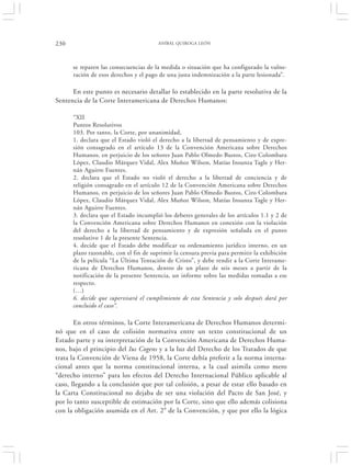 230                                    ANÍBAL QUIROGA LEÓN




      se reparen las consecuencias de la medida o situación que ha configurado la vulne-
      ración de esos derechos y el pago de una justa indemnización a la parte lesionada”.

      En este punto es necesario detallar lo establecido en la parte resolutiva de la
Sentencia de la Corte Interamericana de Derechos Humanos:

      “XII
      Puntos Resolutivos
      103. Por tanto, la Corte, por unanimidad,
      1. declara que el Estado violó el derecho a la libertad de pensamiento y de expre-
      sión consagrado en el artículo 13 de la Convención Americana sobre Derechos
      Humanos, en perjuicio de los señores Juan Pablo Olmedo Bustos, Ciro Colombara
      López, Claudio Márquez Vidal, Alex Muñoz Wilson, Matías Insunza Tagle y Her-
      nán Aguirre Fuentes.
      2. declara que el Estado no violó el derecho a la libertad de conciencia y de
      religión consagrado en el artículo 12 de la Convención Americana sobre Derechos
      Humanos, en perjuicio de los señores Juan Pablo Olmedo Bustos, Ciro Colombara
      López, Claudio Márquez Vidal, Alex Muñoz Wilson, Matías Insunza Tagle y Her-
      nán Aguirre Fuentes.
      3. declara que el Estado incumplió los deberes generales de los artículos 1.1 y 2 de
      la Convención Americana sobre Derechos Humanos en conexión con la violación
      del derecho a la libertad de pensamiento y de expresión señalada en el punto
      resolutivo 1 de la presente Sentencia.
      4. decide que el Estado debe modificar su ordenamiento jurídico interno, en un
      plazo razonable, con el fin de suprimir la censura previa para permitir la exhibición
      de la película “La Última Tentación de Cristo”, y debe rendir a la Corte Interame-
      ricana de Derechos Humanos, dentro de un plazo de seis meses a partir de la
      notificación de la presente Sentencia, un informe sobre las medidas tomadas a ese
      respecto.
      (…)
      6. decide que supervisará el cumplimiento de esta Sentencia y solo después dará por
      concluido el caso”.

       En otros términos, la Corte Interamericana de Derechos Humanos determi-
nó que en el caso de colisión normativa entre un texto constitucional de un
Estado parte y su interpretación de la Convención Americana de Derechos Huma-
nos, bajo el principio del Ius Cogens y a la luz del Derecho de los Tratados de que
trata la Convención de Viena de 1958, la Corte debía preferir a la norma interna-
cional antes que la norma constitucional interna, a la cual asimila como mero
“derecho interno” para los efectos del Derecho Internacional Público aplicable al
caso, llegando a la conclusión que por tal colisión, a pesar de estar ello basado en
la Carta Constitucional no dejaba de ser una violación del Pacto de San José, y
por lo tanto susceptible de estimación por la Corte, sino que ello además colisiona
con la obligación asumida en el Art. 2° de la Convención, y que por ello la lógica
 