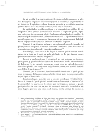 LOS DERECHOS POLÍTICOS A LA LUZ DE LOS VALORES DE LA DEMOCRACIA                                    25


       En tal sentido, la representación será legítima –soliológicamente–, si ade-
más de surgir de un proceso electoral se apoya en el consenso de los gobernados al
ser intérprete de opiniones, valores, intereses, creencias y necesidades, constitu-
yéndose de este modo no solo en fuente de poder sino de autoridad.
       La legitimidad en sentido sociológico es el reconocimiento público del po-
der político en su ejercicio y conservación, mediante la aceptación general, expre-
sa o tácita, que de una manera relativa fundamenta el mando efectivo unido a la
obediencia por consentimiento. Desde el ámbito fáctico, la legitimidad se conecta
específicamente con el consenso que ha encontrado en una comunidad dada (ad-
hesión y apoyo decidido; rechazo y repulsa; indiferencia y apatía).
       Sin duda la participación política es un poderoso elemento legitimador del
poder político, otorgando al mismo “autoridad” (entendida como sinónimo de
reconocimiento incondicional y espontáneo del mismo)18.
       Sin embargo, HUNTINGTON ha llegado a sostener que la excesiva partici-
pación sería causa de la crisis de gobernabilidad, por lo que algunos autores
proponen desmovilizar o retraer a la gente19.
       Incluso se ha afirmado que el gobierno de un país no puede ser altamente
participativo, y que el ciudadano común no debería tener mucha influencia sobre
él, dado que, “… en cualquier sistema tan grande como un país, el demos será
demasiado grande, con excepciones insignificantes, como para permitir cumplir
con el ideal de participación”20.
       Nosotros, por el contrario, sostenemos enfáticamente que la participación
es un presupuesto de la democracia, pudiendo afirmar que a mayor participación,
mayor vigencia democrática.
       Podríamos llegar a coincidir con la opinión vertida por H UNTINGTON y
D AHL si en vez de “participación” estuviéramos refiriéndonos a “demandas” de
la comunidad –lo cual no es lo mismo que participación, aunque sí podría
presuponerla–. En este caso, tal vez, los excesos de demandas insatisfechas po-
drían llegar a provocar una crisis en el sistema, por la lentitud del mismo en



18   M ARITAIN sostiene que el poder es la “fuerza que se ejerce para obligar a otros a obedecer”, mientras que
     autoridad es el “derecho de dirigir y mandar”, de ser oído u obedecido por otros. La autoridad postula el
     poder: el poder sin autoridad es tiranía”; G ALLAGHER, Donald e Idella, “Lecturas escogidas de Jaques
     Maritain”, Ediciones Nueva Universidad, Univ. Católica de Chile, traducción de Jesús Gines y José Oriol
     Prats (Stgo., Chile, 1974), pp. 395, pág. 213. Ver también Giovanni SARTORI, cit. (n. 96), p. 28.
     B IDART CAMPOS , Germán J., El término “legitimidad” puede ser observado desde el punto de vista
     “filosófico” (busca determinar cuándo es objetivamente legítimo un régimen político), “sociológico” (es la
     que forjan las creencias sociales) y “legalizado” (plasmada por el derecho positivo de un Estado, que recoge
     constitucionalmente el sistema de valores de la sociedad).
19   H UNTINGTON, citado por STRASSER , Carlos, cit. (n. 14), p.83.
20   D AHL , Robert A., Los Dilemas del Pluralismo Democrático Autonomía versus control, D.F. Alianza Editorial
     (México, 1981), p. 22.
 