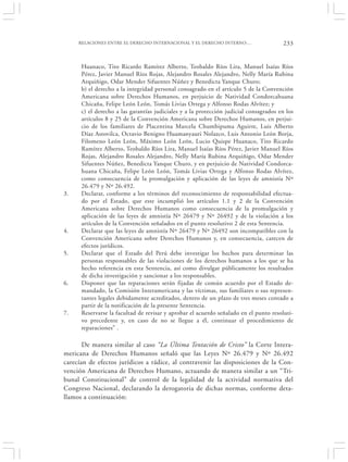 RELACIONES ENTRE EL DERECHO INTERNACIONAL Y EL DERECHO INTERNO:…                  233


      Huanaco, Tito Ricardo Ramírez Alberto, Teobaldo Ríos Lira, Manuel Isaías Ríos
      Pérez, Javier Manuel Ríos Rojas, Alejandro Rosales Alejandro, Nelly María Rubina
      Arquiñigo, Odar Mender Sifuentes Núñez y Benedicta Yanque Churo;
      b) el derecho a la integridad personal consagrado en el artículo 5 de la Convención
      Americana sobre Derechos Humanos, en perjuicio de Natividad Condorcahuana
      Chicaña, Felipe León León, Tomás Livias Ortega y Alfonso Rodas Alvítez; y
      c) el derecho a las garantías judiciales y a la protección judicial consagrados en los
      artículos 8 y 25 de la Convención Americana sobre Derechos Humanos, en perjui-
      cio de los familiares de Placentina Marcela Chumbipuma Aguirre, Luis Alberto
      Díaz Astovilca, Octavio Benigno Huamanyauri Nolazco, Luis Antonio León Borja,
      Filomeno León León, Máximo León León, Lucio Quispe Huanaco, Tito Ricardo
      Ramírez Alberto, Teobaldo Ríos Lira, Manuel Isaías Ríos Pérez, Javier Manuel Ríos
      Rojas, Alejandro Rosales Alejandro, Nelly María Rubina Arquiñigo, Odar Mender
      Sifuentes Núñez, Benedicta Yanque Churo, y en perjuicio de Natividad Condorca-
      huana Chicaña, Felipe León León, Tomás Livias Ortega y Alfonso Rodas Alvítez,
      como consecuencia de la promulgación y aplicación de las leyes de amnistía Nº
      26.479 y Nº 26.492.
3.    Declarar, conforme a los términos del reconocimiento de responsabilidad efectua-
      do por el Estado, que este incumplió los artículos 1.1 y 2 de la Convención
      Americana sobre Derechos Humanos como consecuencia de la promulgación y
      aplicación de las leyes de amnistía Nº 26479 y Nº 26492 y de la violación a los
      artículos de la Convención señalados en el punto resolutivo 2 de esta Sentencia.
4.    Declarar que las leyes de amnistía Nº 26479 y Nº 26492 son incompatibles con la
      Convención Americana sobre Derechos Humanos y, en consecuencia, carecen de
      efectos jurídicos.
5.    Declarar que el Estado del Perú debe investigar los hechos para determinar las
      personas responsables de las violaciones de los derechos humanos a los que se ha
      hecho referencia en esta Sentencia, así como divulgar públicamente los resultados
      de dicha investigación y sancionar a los responsables.
6.    Disponer que las reparaciones serán fijadas de común acuerdo por el Estado de-
      mandado, la Comisión Interamericana y las víctimas, sus familiares o sus represen-
      tantes legales debidamente acreditados, dentro de un plazo de tres meses contado a
      partir de la notificación de la presente Sentencia.
7.    Reservarse la facultad de revisar y aprobar el acuerdo señalado en el punto resoluti-
      vo precedente y, en caso de no se llegue a él, continuar el procedimiento de
      reparaciones” .

       De manera similar al caso “La Última Tentación de Cristo” la Corte Intera-
mericana de Derechos Humanos señaló que las Leyes Nº 26.479 y Nº 26.492
carecían de efectos jurídicos a rádice, al contravenir las disposiciones de la Con-
vención Americana de Derechos Humano, actuando de manera similar a un “Tri-
bunal Constitucional” de control de la legalidad de la actividad normativa del
Congreso Nacional, declarando la derogatoria de dichas normas, conforme deta-
llamos a continuación:
 