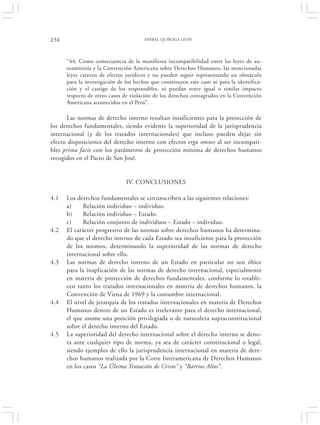 234                                    ANÍBAL QUIROGA LEÓN




      “44. Como consecuencia de la manifiesta incompatibilidad entre las leyes de au-
      toamnistía y la Convención Americana sobre Derechos Humanos, las mencionadas
      leyes carecen de efectos jurídicos y no pueden seguir representando un obstáculo
      para la investigación de los hechos que constituyen este caso ni para la identifica-
      ción y el castigo de los responsables, ni puedan tener igual o similar impacto
      respecto de otros casos de violación de los derechos consagrados en la Convención
      Americana acontecidos en el Perú”.

      Las normas de derecho interno resultan insuficientes para la protección de
los derechos fundamentales, siendo evidente la superioridad de la jurisprudencia
internacional (y de los tratados internacionales) que incluso pueden dejar sin
efecto disposiciones del derecho interno con efectos erga omnes al ser incompati-
bles prima facie con los parámetros de protección mínima de derechos humanos
recogidos en el Pacto de San José.


                               IV. CONCLUSIONES

4.1   Los derechos fundamentales se circunscriben a las siguientes relaciones:
      a)     Relación individuo – individuo.
      b)     Relación individuo – Estado.
      c)     Relación conjunto de individuos – Estado – individuo.
4.2   El carácter progresivo de las normas sobre derechos humanos ha determina-
      do que el derecho interno de cada Estado sea insuficiente para la protección
      de los mismos, determinando la superioridad de las normas de derecho
      internacional sobre ello.
4.3   Las normas de derecho interno de un Estado en particular no son óbice
      para la inaplicación de las normas de derecho internacional, especialmente
      en materia de protección de derechos fundamentales, conforme lo estable-
      cen tanto los tratados internacionales en materia de derechos humanos, la
      Convención de Viena de 1969 y la costumbre internacional.
4.4   El nivel de jerarquía de los tratados internacionales en materia de Derechos
      Humanos dentro de un Estado es irrelevante para el derecho internacional,
      el que asume una posición privilegiada o de naturaleza supraconstitucional
      sobre el derecho interno del Estado.
4.5   La superioridad del derecho internacional sobre el derecho interno se deno-
      ta ante cualquier tipo de norma, ya sea de carácter constitucional o legal,
      siendo ejemplos de ello la jurisprudencia internacional en materia de dere-
      chos humanos realizada por la Corte Interamericana de Derechos Humanos
      en los casos “La Última Tentación de Cristo” y “Barrios Altos”.
 
