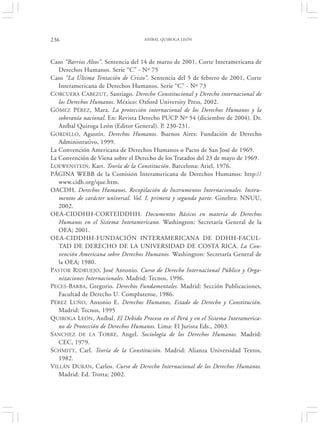 236                                ANÍBAL QUIROGA LEÓN




Caso “Barrios Altos”. Sentencia del 14 de marzo de 2001, Corte Interamericana de
   Derechos Humanos. Serie “C” - Nº 75
Caso “La Última Tentación de Cristo”. Sentencia del 5 de febrero de 2001, Corte
   Interamericana de Derechos Humanos. Serie “C” - Nº 73
CORCUERA CABEZUT, Santiago. Derecho Constitucional y Derecho internacional de
   los Derechos Humanos. México: Oxford University Press, 2002.
GÓMEZ PÉREZ, Mara. La protección internacional de los Derechos Humanos y la
   soberanía nacional. En: Revista Derecho PUCP Nº 54 (diciembre de 2004). Dr.
   Aníbal Quiroga León (Editor General). P. 230-231.
GORDILLO, Agustín. Derechos Humanos. Buenos Aires: Fundación de Derecho
   Administrativo, 1999.
La Convención Americana de Derechos Humanos o Pacto de San José de 1969.
La Convención de Viena sobre el Derecho de los Tratados del 23 de mayo de 1969.
LOEWENSTEIN, Kart. Teoría de la Constitución. Barcelona: Ariel, 1976.
PÁGINA WEBB de la Comisión Interamericana de Derechos Humanos: http://
   www.cidh.org/que.htm.
OACDH. Derechos Humanos. Recopilación de Instrumentos Internacionales. Instru-
   mentos de carácter universal. Vol. I, primera y segunda parte. Ginebra: NNUU,
   2002.
OEA-CIDDHH-CORTEIDDHH. Documentos Básicos en materia de Derechos
   Humanos en el Sistema Interamericano. Washington: Secretaría General de la
   OEA; 2001.
OEA-CIDDHH-FUNDACIÓN INTERAMERICANA DE DDHH-FACUL-
   TAD DE DERECHO DE LA UNIVERSIDAD DE COSTA RICA. La Con-
   vención Americana sobre Derechos Humanos. Washington: Secretaría General de
   la OEA; 1980.
PASTOR RIDRUEJO, José Antonio. Curso de Derecho Internacional Público y Orga-
   nizaciones Internacionales. Madrid: Tecnos, 1996.
PECES-BARBA, Gregorio. Derechos Fundamentales. Madrid: Sección Publicaciones,
   Facultad de Derecho U. Complutense, 1986.
PÉREZ LUÑO, Antonio E. Derechos Humanos, Estado de Derecho y Constitución.
   Madrid: Tecnos, 1995
QUIROGA LEÓN, Aníbal. El Debido Proceso en el Perú y en el Sistema Interamerica-
   no de Protección de Derechos Humanos. Lima: El Jurista Eds., 2003.
SANCHEZ DE LA TORRE , Angel. Sociología de los Derechos Humanos. Madrid:
   CEC, 1979.
SCHMITT, Carl. Teoría de la Constitución. Madrid: Alianza Universidad Textos,
   1982.
VILLÁN DURÁN, Carlos. Curso de Derecho Internacional de los Derechos Humanos.
   Madrid: Ed. Trotta; 2002.
 