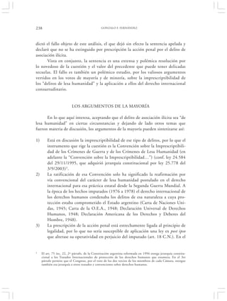 238                                             GONZALO F. FERNÁNDEZ




dictó el fallo objeto de este análisis, el que dejó sin efecto la sentencia apelada y
declaró que no se ha extinguido por prescripción la acción penal por el delito de
asociación ilícita.
      Vista en conjunto, la sentencia es una extensa y polémica resolución por
lo novedoso de la cuestión y el valor del precedente que puede tener delicadas
secuelas. El fallo es también un polémico estudio, por los valiosos argumentos
vertidos en los votos de mayoría y de minoría, sobre la imprescriptibilidad de
los “delitos de lesa humanidad” y la aplicación a ellos del derecho internacional
consuetudinario.


                           LOS ARGUMENTOS DE LA MAYORÍA

      En lo que aquí interesa, aceptando que el delito de asociación ilícita sea “de
lesa humanidad” en ciertas circunstancias y dejando de lado otros temas que
fueron materia de discusión, los argumentos de la mayoría pueden sintetizarse así:

1)       Está en discusión la imprescriptibilidad de ese tipo de delitos, por lo que el
         instrumento que rige la cuestión es la Convención sobre la Imprescriptibili-
         dad de los Crímenes de Guerra y de los Crímenes de Lesa Humanidad (en
         adelante la “Convención sobre la Imprescriptibilidad…”) (conf. ley 24.584
         del 29/11/1995, que adquirió jerarquía constitucional por ley 25.778 del
         3/9/2003)1.
2)       La ratificación de esa Convención solo ha significado la reafirmación por
         vía convencional del carácter de lesa humanidad postulado en el derecho
         internacional para esa práctica estatal desde la Segunda Guerra Mundial. A
         la época de los hechos imputados (1976 a 1978) el derecho internacional de
         los derechos humanos condenaba los delitos de esa naturaleza a cuya pro-
         tección estaba comprometido el Estado argentino (Carta de Naciones Uni-
         das, 1945; Carta de la O.E.A., 1948; Declaración Universal de Derechos
         Humanos, 1948; Declaración Americana de los Derechos y Deberes del
         Hombre, 1948).
3)       La prescripción de la acción penal está estrechamente ligada al principio de
         legalidad, por lo que no sería susceptible de aplicación una ley ex post ipso
         que alterase su operatividad en perjuicio del imputado (art. 18 C.N.). En el


1    El art. 75 inc. 22, 2º párrafo, de la Constitución argentina reformada en 1994 otorga jerarquía constitu-
     cional a los Tratados Internacionales de protección de los derechos humanos que enumera. En el 3er
     párrafo permite que el Congreso, por el voto de los dos tercios de los miembros de cada Cámara, otorgue
     también esa jerarquía a otros tratados y convenciones sobre derechos humanos.
 