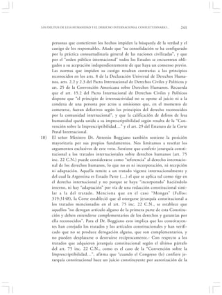 LOS DELITOS DE LESA HUMANIDAD Y EL DERECHO INTERNACIONAL CONSUETUDINARIO…       241


      personas que cometieron los hechos impiden la búsqueda de la verdad y el
      castigo de los responsables. Añade que “su consolidación se ha configurado
      por la práctica consuetudinaria general de las naciones civilizadas”, y que
      por el “orden público internacional” todos los Estados se encuentran obli-
      gados a su aceptación independientemente de que haya un consenso previo.
      Las normas que impiden su castigo resultan contrarias a los principios
      reconocidos en los arts. 8 de la Declaración Universal de Derechos Huma-
      nos, arts. 2.2 y 2.3 del Pacto Internacional de Derechos Civiles y Políticos y
      art. 25 de la Convención Americana sobre Derechos Humanos. Recuerda
      que el art. 15.2 del Pacto Internacional de Derechos Civiles y Políticos
      dispone que “el principio de irretroactividad no se opone al juicio ni a la
      condena de una persona por actos u omisiones que, en el momento de
      cometerse, fueran delictivos según los principios del derecho reconocidos
      por la comunidad internacional”, y que la calificación de delitos de lesa
      humanidad queda unida a su imprescriptibilidad según resulta de la “Con-
      vención sobre la Imprescriptibilidad…” y el art. 29 del Estatuto de la Corte
      Penal Internacional.
10)   El señor Ministro Dr. Antonio Boggiano también sostiene la posición
      mayoritaria por sus propios fundamentos. Nos limitamos a reseñar los
      argumentos exclusivos de este voto. Sostiene que conferir jerarquía consti-
      tucional a los tratados internacionales sobre derechos humanos (art. 75
      inc. 22 C.N.) puede considerarse como “referencia” al derecho internacio-
      nal de los derechos humanos, lo que no es ni incorporación, ni recepción
      ni adaptación. Aquella remite a un tratado vigente internacionalmente y
      del cual la Argentina es Estado Parte (…) el que se aplica tal como rige en
      el derecho internacional y no porque se haya “incorporado” haciéndolo
      interno, ni hay “adaptación” por vía de una redacción constitucional simi-
      lar a la del tratado. Menciona que en el caso “Monges” (Fallos:
      319:3148), la Corte estableció que al otorgarse jerarquía constitucional a
      los tratados mencionados en el art. 75 inc. 22 C.N., se establece que
      aquellos “no derogan artículo alguno de la primera parte de esta Constitu-
      ción y deben entenderse complementarios de los derechos y garantías por
      ella reconocidos”. Para el Dr. Boggiano esto implica que los constituyen-
      tes han cotejado los tratados y los artículos constitucionales y han verifi-
      cado que no se produce derogación alguna, que son complementarios, y
      no pueden desplazarse o destruirse recíprocamente.- Con respecto a los
      tratados que adquieren jerarquía constitucional según el último párrafo
      del art. 75 inc. 22 C.N., como es el caso de la “Convención sobre la
      Imprescriptibilidad…”, afirma que “cuando el Congreso (le) confiere je-
      rarquía constitucional hace un juicio constituyente por autorización de la
 