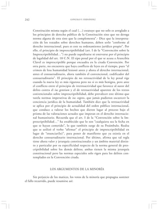 242                                 GONZALO F. FERNÁNDEZ




      Constitución misma según el cual (…) estatuye que no solo es arreglado a
      los principios de derecho público de la Constitución sino que no deroga
      norma alguna de esta sino que la complementa”.- Dice que la interpreta-
      ción de los tratados sobre derechos humanos, deben serlo “conforme al
      derecho internacional, pues es este su ordenamiento jurídico propio”. Por
      ello, el principio de imprescriptibilidad (art. I de la “Convención sobre la
      Imprescriptibilidad…”) no puede supeditarse ni enervarse por el principio
      de legalidad del art. 18 C.N. El tipo penal por el que se acusa a Arancibia
      Clavel es imprescriptible porque encuadra en la citada Convención. Por
      otra parte, no encuentra que haya conflicto de leyes en el tiempo, pues “el
      crimen de lesa humanidad lesionó antes y ahora el derecho internacional,
      antes el consuetudinario, ahora también el convencional, codificador del
      consuetudinario”. El principio de no retroactividad de la ley penal rige
      cuando la nueva ley es más rigurosa pero no si es más benigna, pero ante
      el conflicto entre el principio de irretroactividad que favorece al autor del
      delito contra el ius gentium y el de retroactividad aparente de los textos
      convencionales sobre imprescriptibilidad, debe prevalecer este último que
      tutela normas imperativas de ius cogens, que jamás pudieron oscurecer la
      conciencia jurídica de la humanidad. También dice que la retroactividad
      se aplica por el principio de actualidad del orden público internacional,
      que conduce a valorar los hechos que dieron lugar al proceso bajo el
      prisma de las valoraciones actuales que imperan en el derecho internacio-
      nal humanitario. Recuerda que el art. I de la “Convención sobre la Im-
      prescriptibilidad…” ha establecido que lo son “cualquiera sea la fecha en
      que se hayan cometido”, lo que también surge de su Preámbulo. Realza
      que se utilizó el verbo “afirmar” el principio de imprescriptibilidad en
      lugar de “enunciar(lo)”, para poner de manifiesto que ya existía en el
      derecho consuetudinario internacional. Por último, afirma que tal regla
      tiene ahora valor y jerarquía constitucionales y un ámbito material distin-
      to y particular por su especificidad respecto de la norma general de pres-
      criptibilidad sobre los demás delitos; ambas tienen la misma jerarquía
      constitucional pero las normas especiales solo rigen para los delitos con-
      templados en la Convención citada.


                   LOS ARGUMENTOS DE LA MINORÍA

        Sin perjuicio de los matices, los votos de la minoría que propugna sostener
el fallo recurrido, puede resumirse así:
 