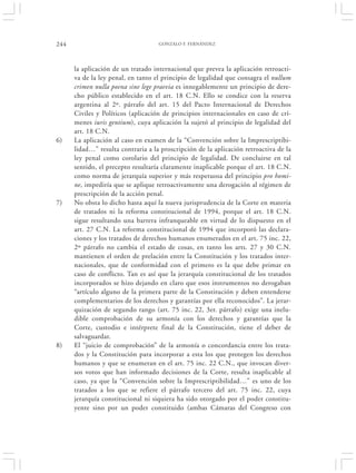 244                                 GONZALO F. FERNÁNDEZ




      la aplicación de un tratado internacional que prevea la aplicación retroacti-
      va de la ley penal, en tanto el principio de legalidad que consagra el nullum
      crimen nulla poena sine lege praevia es innegablemente un principio de dere-
      cho público establecido en el art. 18 C.N. Ello se condice con la reserva
      argentina al 2º. párrafo del art. 15 del Pacto Internacional de Derechos
      Civiles y Políticos (aplicación de principios internacionales en caso de crí-
      menes iuris gentium), cuya aplicación la sujetó al principio de legalidad del
      art. 18 C.N.
6)    La aplicación al caso en examen de la “Convención sobre la Imprescriptibi-
      lidad…” resulta contraria a la proscripción de la aplicación retroactiva de la
      ley penal como corolario del principio de legalidad. De concluirse en tal
      sentido, el precepto resultaría claramente inaplicable porque el art. 18 C.N.
      como norma de jerarquía superior y más respetuosa del principio pro homi-
      ne, impediría que se aplique retroactivamente una derogación al régimen de
      prescripción de la acción penal.
7)    No obsta lo dicho hasta aquí la nueva jurisprudencia de la Corte en materia
      de tratados ni la reforma constitucional de 1994, porque el art. 18 C.N.
      sigue resultando una barrera infranqueable en virtud de lo dispuesto en el
      art. 27 C.N. La reforma constitucional de 1994 que incorporó las declara-
      ciones y los tratados de derechos humanos enumerados en el art. 75 inc. 22,
      2º párrafo no cambia el estado de cosas, en tanto los arts. 27 y 30 C.N.
      mantienen el orden de prelación entre la Constitución y los tratados inter-
      nacionales, que de conformidad con el primero es la que debe primar en
      caso de conflicto. Tan es así que la jerarquía constitucional de los tratados
      incorporados se hizo dejando en claro que esos instrumentos no derogaban
      “artículo alguno de la primera parte de la Constitución y deben entenderse
      complementarios de los derechos y garantías por ella reconocidos”. La jerar-
      quización de segundo rango (art. 75 inc. 22, 3er. párrafo) exige una inelu-
      dible comprobación de su armonía con los derechos y garantías que la
      Corte, custodio e intérprete final de la Constitución, tiene el deber de
      salvaguardar.
8)    El “juicio de comprobación” de la armonía o concordancia entre los trata-
      dos y la Constitución para incorporar a esta los que protegen los derechos
      humanos y que se enumeran en el art. 75 inc. 22 C.N., que invocan diver-
      sos votos que han informado decisiones de la Corte, resulta inaplicable al
      caso, ya que la “Convención sobre la Imprescriptibilidad…” es uno de los
      tratados a los que se refiere el párrafo tercero del art. 75 inc. 22, cuya
      jerarquía constitucional ni siquiera ha sido otorgado por el poder constitu-
      yente sino por un poder constituido (ambas Cámaras del Congreso con
 