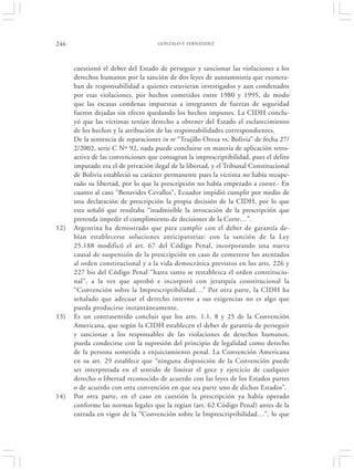 246                                  GONZALO F. FERNÁNDEZ




      cuestionó el deber del Estado de perseguir y sancionar las violaciones a los
      derechos humanos por la sanción de dos leyes de autoamnistía que exonera-
      ban de responsabilidad a quienes estuvieran investigados y aun condenados
      por esas violaciones, por hechos cometidos entre 1980 y 1995, de modo
      que las escasas condenas impuestas a integrantes de fuerzas de seguridad
      fueron dejadas sin efecto quedando los hechos impunes. La CIDH conclu-
      yó que las víctimas tenían derecho a obtener del Estado el esclarecimiento
      de los hechos y la atribución de las responsabilidades correspondientes.
      De la sentencia de reparaciones in re “Trujillo Oroza vs. Bolivia” de fecha 27/
      2/2002, serie C Nº 92, nada puede concluirse en materia de aplicación retro-
      activa de las convenciones que consagran la imprescriptibilidad, pues el delito
      imputado era el de privación ilegal de la libertad, y el Tribunal Constitucional
      de Bolivia estableció su carácter permanente pues la víctima no había recupe-
      rado su libertad, por lo que la prescripción no había empezado a correr.- En
      cuanto al caso “Benavides Cevallos”, Ecuador impidió cumplir por medio de
      una declaración de prescripción la propia decisión de la CIDH, por lo que
      esta señaló que resultaba “inadmisible la invocación de la prescripción que
      pretenda impedir el cumplimiento de decisiones de la Corte…”.
12)   Argentina ha demostrado que para cumplir con el deber de garantía de-
      bían establecerse soluciones anticipatorias: con la sanción de la Ley
      25.188 modificó el art. 67 del Código Penal, incorporando una nueva
      causal de suspensión de la prescripción en caso de cometerse los atentados
      al orden constitucional y a la vida democrática previstos en los arts. 226 y
      227 bis del Código Penal “hasta tanto se restablezca el orden constitucio-
      nal”, a la vez que aprobó e incorporó con jerarquía constitucional la
      “Convención sobre la Imprescriptibilidad…” Por otra parte, la CIDH ha
      señalado que adecuar el derecho interno a sus exigencias no es algo que
      pueda producirse instantáneamente.
13)   Es un contrasentido concluir que los arts. 1.1, 8 y 25 de la Convención
      Americana, que según la CIDH establecen el deber de garantía de perseguir
      y sancionar a los responsables de las violaciones de derechos humanos,
      pueda condecirse con la supresión del principio de legalidad como derecho
      de la persona sometida a enjuiciamiento penal. La Convención Americana
      en su art. 29 establece que “ninguna disposición de la Convención puede
      ser interpretada en el sentido de limitar el goce y ejercicio de cualquier
      derecho o libertad reconocido de acuerdo con las leyes de los Estados partes
      o de acuerdo con otra convención en que sea parte uno de dichos Estados”.
14)   Por otra parte, en el caso en cuestión la prescripción ya había operado
      conforme las normas legales que la regían (art. 62 Código Penal) antes de la
      entrada en vigor de la “Convención sobre la Imprescriptibilidad…”, lo que
 