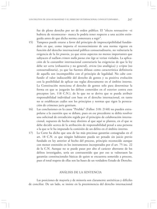 LOS DELITOS DE LESA HUMANIDAD Y EL DERECHO INTERNACIONAL CONSUETUDINARIO…        247


      fue de pleno derecho por ser de orden público. El “efecto retroactivo –si
      hubiera de reconocerse– nunca lo podría tener respecto a una acción extin-
      guida antes de que dicha norma comenzara a regir”.
15)   Tampoco puede estarse a favor del principio de imprescriptibilidad fundán-
      dolo en que, como importa el reconocimiento de una norma vigente en
      función del derecho internacional público consuetudinario, no vulneraría la
      exigencia de la lex praevia, ya que otros aspectos no menos importantes que
      subyacen el nullum crimen nulla poena sine lege se verían violados. La aplica-
      ción de la costumbre internacional contrariaría las exigencias de que la ley
      debe ser certa (exhaustiva y no general), stricta (no analógica) y scripta (no
      consuetudinaria), ya que las fuentes difusas como característica definitoria
      de aquella son incompatibles con el principio de legalidad. No cabe con-
      fundir el valor indiscutible del derecho de gentes y su positiva evolución
      con la posibilidad de aplicar sus reglas directamente en el ámbito interno.
      La Constitución menciona el derecho de gentes solo para determinar la
      forma en que se juzgarán los delitos cometidos en el exterior contra esos
      preceptos (art. 118 C.N.), de lo que no se deriva que se pueda atribuir
      responsabilidad individual con base en el derecho internacional, en tanto
      no se establezcan cuáles son los principios y normas que rigen la persecu-
      ción de crímenes juris gentium.
16)   Las conclusiones en la causa “Priebke” (Fallos: 318: 2148) no pueden extra-
      polarse a la cuestión que se debate, pues en ese precedente se debía resolver
      una solicitud de extradición regida por el principio de colaboración interna-
      cional, supuesto de hecho muy distinto al que aquí se plantea, en el que se
      debe decidir acerca de la atribución de responsabilidad penal a una persona
      a la que se le ha imputado la comisión de un delito en el ámbito interno.
17)   La Corte ha dicho que una de las más preciosas garantías consagradas en el
      art. 18 C.N. es que ningún habitante pueda ser penado sin juicio previo
      fundado en ley anterior al hecho del proceso, principio reconocido aunque
      con menor extensión en los instrumentos incorporados por el art. 75 inc. 22
      de la C.N. Aunque no se puede pasar por alto el carácter aberrante de los
      delitos investigados, sería un contrasentido que por eso se vulnerasen las
      garantías constitucionales básicas de quien se encuentra sometido a proceso,
      pues el total respeto de ellas son las bases de un verdadero Estado de Derecho.


                        ANÁLISIS DE LA SENTENCIA

      Las posiciones de mayoría y de minoría son claramente antitéticas y difíciles
de conciliar. De un lado, se insiste en la preeminencia del derecho internacional
 