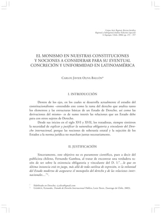 EL MONISMO EN NUESTRAS CONSTITUCIONES Y NOCIONES A CONSIDERAR…                                         251


                                                                               Corpus Iuris Regionis Revista Jurídica
                                                                   Regional y Subregional Andina (Edición especial)
                                                                            6 (Iquique, Chile, 2006) pp. 251 - 257




      EL MONISMO EN NUESTRAS CONSTITUCIONES
     Y NOCIONES A CONSIDERAR PARA SU EVENTUAL
    CONCRECIÓN Y UNIFORMIDAD EN LATINOAMÉRICA


                                 CARLOS JAVIER OLIVA BALLÓN*




                                        I. INTRODUCCIÓN

       Dentro de los ejes, en los cuales se desarrolla actualmente el estudio del
constitucionalismo –entendido este como la rama del derecho que analiza tanto
los elementos y las estructuras básicas de un Estado de Derecho, así como las
derivaciones del mismo– es de sumo interés las relaciones que un Estado debe
para con otros sujetos de Derecho.
       Desde sus inicios en el siglo XVI y XVII, los tratadistas, siempre sintieron
la necesidad de explicar y justificar la naturaleza obligatoria y vinculante del Dere-
cho internacional, porque las nociones de soberanía estatal y la sujeción de los
Estados a la norma jurídica no marchan juntas necesariamente.


                                        II. JUSTIFICACIÓN

       Sinceramente, este objetivo no es puramente científico, pues a decir del
publicista chileno, Fernando Gamboa, al tratar de encontrar una verdadera ra-
zón de ser sobre la existencia obligatoria y vinculante del D. I:”…lo que en
última instancia está en juego, más allá de toda sutileza de expresión, es la voluntad
del Estado moderno de asegurarse el monopolio del derecho y de las relaciones inter-
nacionales…”1 .


*    Habilitado en Derecho. cj.oliva@gmail.com
1    GAMBOA, Fernando, Tratado de Derecho Internacional Público, Lexis Nexis, (Santiago de Chile, 2003).
 