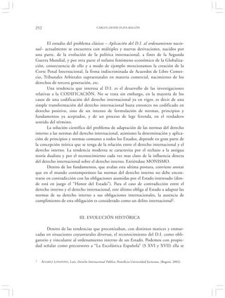 252                                          CARLOS JAVIER OLIVA BALLÓN




       El estudio del problema clásico – Aplicación del D.I. al ordenamiento nacio-
nal– actualmente se encuentra con múltiples y nuevas derivaciones, nacidos por
una parte, de la evolución de la política internacional, a fines de la Segunda
Guerra Mundial, y por otra parte el nefasto fenómeno económico de la Globaliza-
ción, consecuencia de ello y a modo de ejemplo mencionamos la creación de la
Corte Penal Internacional, la firma indiscriminada de Acuerdos de Libre Comer-
cio, Tribunales Arbitrales supraestatales en materia comercial, nacimiento de los
derechos de tercera generación, etc.
       Una tendencia que interesa al D.I. es el desarrollo de las investigaciones
relativas a la CODIFICACIÓN. No se trata sin embargo, en la mayoría de los
casos de una codificación del derecho internacional ya en vigor, es decir de una
simple transformación del derecho internacional hasta entonces no codificado en
derecho positivo, sino de un intento de formulación de normas, principios y
fundamentos ya aceptados, y de un proceso de lege ferenda, en el verdadero
sentido del término.
       La solución científica del problema de adaptación de las normas del derecho
interno a las normas del derecho internacional, asimismo la determinación y aplica-
ción de principios y normas comunes a todos los Estados, depende en gran parte de
la concepción teórica que se tenga de la relación entre el derecho internacional y el
derecho interno. La tendencia moderna se caracteriza por el rechazo a la antigua
teoría dualista y por el reconocimiento cada vez mas claro de la influencia directa
del derecho internacional sobre el derecho interno. Entiéndase MONISMO.
       Dentro de los fundamentos, que avalan esta ultima postura, conviene anotar
que en el mundo contemporáneo las normas del derecho interno no debe encon-
trarse en contradicción con las obligaciones asumidas por el Estado interesado (don-
de está en juego el “Honor del Estado”). Para el caso de contradicción entre el
derecho interno y el derecho internacional, este último obliga al Estado a adaptar las
normas de su derecho interno a sus obligaciones internacionales, la ausencia de
cumplimiento de esta obligación es considerado como un delito internacional2.


                                III. EVOLUCIÓN HISTÓRICA

      Dentro de las tendencias que preconizaban, con distintos matices y enmar-
cadas en situaciones coyunturales diversas, el reconocimiento del D.I. como obli-
gatorio y vinculante al ordenamiento interno de un Estado. Podemos con propie-
dad señalar como precursores a “La Escolástica Española” (S XVI y XVII) ella se


2   ÁLVAREZ LONDOÑO , Luis, Derecho Internacional Público, Pontificia Universidad Javierana, (Bogotá, 2002).
 