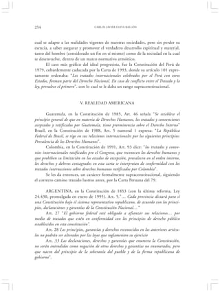 254                                  CARLOS JAVIER OLIVA BALLÓN




cual se adapte a las realidades vigentes de nuestras sociedades, pero sin perder su
esencia, a saber asegurar y promover el verdadero desarrollo espiritual y material,
tanto del hombre (considerado un fin en sí mismo) como de la sociedad en la cual
se desenvuelve, dentro de un marco normativo armónico.
        El caso más gráfico del ideal progresista, fue la Constitución del Perú de
1979, cobardemente caducada por la Carta de 1993, donde su artículo 101 expre-
samente ordenaba: “Los tratados internacionales celebrados por el Perú con otros
Estados, forman parte del Derecho Nacional. En caso de conflicto entre el Tratado y la
ley, prevalece el primero”. con lo cual se le daba un rango supraconstitucional.


                            V. REALIDAD AMERICANA

       Guatemala, en la Constitución de 1985, Art. 46 señala “Se establece el
principio general de que en materia de Derechos Humanos, los tratados y convenciones
aceptados y ratificados por Guatemala, tiene preeminencia sobre el Derecho Interno”
Brasil, en la Constitución de 1988, Art. 5 numeral 1 expresa: “La República
Federal de Brasil, se rige en sus relaciones internacionales por los siguientes principios:
Prevalencia de los Derechos Humanos”.
       Colombia, en la Constitución de 1991, Art. 93 dice: “los tratados y conve-
nios internacionales ratificados pro el Congreso, que reconocen los derechos humanos y
que prohíben su limitación en los estados de excepción, prevalecen en el orden interno,
los derechos y deberes consagrados en esta carta se interpretan de conformidad con los
tratados internaciones sobre derechos humanos ratificados por Colombia”.
       Se les da entonces, un carácter formalmente supraconstitucional, siguiendo
el correcto camino trazado lustros antes, por la Carta Peruana del 79.

       ARGENTINA, en la Constitución de 1853 (con la última reforma, Ley
24.430, promulgada en enero de 1995). Art. 5.”… Cada provincia dictará para sí
una Constitución bajo el sistema representativo republicano, de acuerdo con los princi-
pios, declaraciones y garantías de la Constitución Nacional…”
       Art. 27 “El gobierno federal está obligado a afianzar sus relaciones… por
medio de tratados que estén en conformidad con los principios de derecho público
establecidos en esta constitución”.
       Art. 28 Los principios, garantías y derechos reconocidos en los anteriores artícu-
los no podrán ser alterados por las leyes que reglamenten su ejercicio
       Art. 33 Las declaraciones, derechos y garantías que enumera la Constitución,
no serán entendidos como negación de otros derechos y garantías no enumerados, pero
que nacen del principio de la soberanía del pueblo y de la forma republicana de
gobierno”.
 
