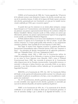 EL MONISMO EN NUESTRAS CONSTITUCIONES Y NOCIONES A CONSIDERAR…                 255


       CHILE, en la Constitución de 1980, Art. 5 inciso segundo dice “El ejercicio
de la soberanía reconoce como limitación el respeto a los derechos esenciales que ema-
nan de la naturaleza humana. Es deber de los órganos del Estado respetar y promover
tales derechos, garantizados por esta Constitución, así como por los tratados interna-
cionales ratificados por Chile y que se encuentren vigentes”.

       Se puede decir que los enmarcan en un mismo plano jerárquico, aunque
hacen hincapié en el “reconocimiento como limitación”; algunos autores argenti-
nos plantean una postura supraconstitucional (destacan los excelentes trabajos de
Beinusz Szmuklerl). Idéntica situación sucede en Chile, incluso con autores que
abiertamente plantean una postura supraconstitucional (quizá él mas progresista
en este sentido, sea el Profesor Humberto Nogueira).
       El Poder Judicial chileno en un inicio sentó tímidamente el criterio progre-
sista, durante la vigencia de la Constitución de 1925 al señalar: “el juez debe
intentar armonizar en el mayor grado posible ambos derechos en una interpretación
sistemática y finalista. (Auto acordado de la Corte Suprema 11 abril 1967).
       Para luego, la misma Corte Suprema reconocer la primacía del Derecho
Internacional consuetudinario sobre el Derecho Interno (1955 caso “Lauritzen vs
Fisco” – los principios de derecho internacional son de aplicación preferente–;
1969 caso “Embajada China”, 1972 caso “Embajada de Cuba”).
       Sin embargo, desde 1981 a 1989 (con la Constitución militar de
1980) la Jurisprudencia de los Tribunales se expresa en forma heterogénea, a
su vez tanto la Corte Suprema (caso Almeyda, 1987), como el Tribunal
Constitucional hasta 1988, han sostenido la primacía de la Constitución
sobre disposiciones de los Tratados internacionales. Lamentable retroceso, se
entiende si ubicamos el plano histórico que atravesaba Chile en esa época,
sometido a una férrea dictadura militar imbuida por los postulados de la
Seguridad Nacional.

       BOLIVIA, en la Constitución de 1995. Art. 228 “La Constitución Política
del Estado es la ley suprema del ordenamiento jurídico nacional. Los tribunales, jueces
y autoridades la aplicarán con preferencia a las leyes, y estas con preferencia a cuales-
quiera otras resoluciones”.
       Art. 35 “Las declaraciones, derechos y garantías que proclama esta Constitución
no serán entendidos como negación de otros derechos y garantías no enunciados que
nacen de la soberanía del pueblo y de la forma republicana de gobierno”.

       PERÚ, en la Constitución de 1993, Art. 3 “La enumeración de los derechos
establecidos en este capítulo no excluye los demás que la Constitución garantiza, ni
otros de naturaleza análoga o que se fundan en la dignidad del hombre, o en los
 