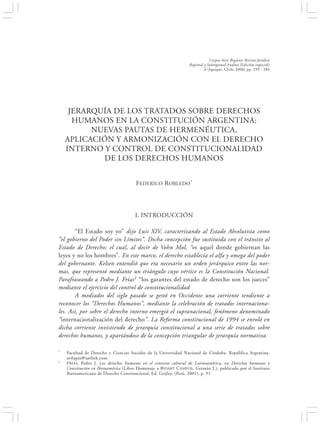 JERARQUÍA DE LOS TRATADOS SOBRE DERECHOS HUMANOS EN LA CONSTITUCIÓN…                                     259


                                                                             Corpus Iuris Regionis Revista Jurídica
                                                                 Regional y Subregional Andina (Edición especial)
                                                                          6 (Iquique, Chile, 2006) pp. 259 - 284




     JERARQUÍA DE LOS TRATADOS SOBRE DERECHOS
      HUMANOS EN LA CONSTITUCIÓN ARGENTINA:
          NUEVAS PAUTAS DE HERMENÉUTICA,
    APLICACIÓN Y ARMONIZACIÓN CON EL DERECHO
    INTERNO Y CONTROL DE CONSTITUCIONALIDAD
            DE LOS DERECHOS HUMANOS


                                      FEDERICO ROBLEDO*




                                      I. INTRODUCCIÓN

        “El Estado soy yo” dijo Luis XIV, caracterizando al Estado Absolutista como
“el gobierno del Poder sin Límites”. Dicha concepción fue sustituida con el tránsito al
Estado de Derecho; el cual, al decir de Vohn Mol, “es aquel donde gobiernan las
leyes y no los hombres”. En este marco, el derecho establecía el alfa y omega del poder
del gobernante. Kelsen entendió que era necesario un orden jerárquico entre las nor-
mas, que representó mediante un triángulo cuyo vértice es la Constitución Nacional.
Parafraseando a Pedro J. Frías1 “los garantes del estado de derecho son los jueces”
mediante el ejercicio del control de constitucionalidad
        A mediados del siglo pasado se gestó en Occidente una corriente tendiente a
reconocer los “Derechos Humanos”, mediante la celebración de tratados internaciona-
les. Así, por sobre el derecho interno emergió el supranacional, fenómeno denominado
“internacionalización del derecho”. La Reforma constitucional de 1994 se enroló en
dicha corriente invistiendo de jerarquía constitucional a una serie de tratados sobre
derechos humanos, y apartándose de la concepción triangular de jerarquía normativa.

*   Facultad de Derecho y Ciencias Sociales de la Universidad Nacional de Córdoba, República Argentina.
    avilapaz@satlink.com.
1   F RIAS , Pedro J. Los derechos humanos en el contexto cultural de Latinoamérica, en Derechos humanos y
    Constitución en Iberoamérica (Libro Homenaje a BIDART C AMPOS , Germán J.), publicado por el Instituto
    Iberoamericano de Derecho Constitucional, Ed. Grijley, (Perú, 2001), p. 91.
 