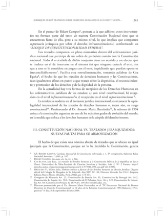 JERARQUÍA DE LOS TRATADOS SOBRE DERECHOS HUMANOS EN LA CONSTITUCIÓN…                                    261


       En el pensar de Bidart Campos6, postura a la que adhiero, estos instrumen-
tos no forman parte del texto de nuestra Constitución Nacional sino que se
encuentran fuera de ella, pero a su mismo nivel, lo que implica que comparten
supremacía jerárquica por sobre el derecho infraconstitucional, conformando un
“BLOQUE DE CONSTITUCIONALIDAD FEDERAL”.
       Los tratados componen un plexo normativo dentro del ordenamiento jurí-
dico nacional que participa de un orden de prelación común con la Constitución
nacional. Todo el articulado de dicho conjunto tiene un sentido y un efecto, que
se traduce en el de insertarse en el sistema sin que ninguno cancele al otro, sin
que a uno se lo considere en pugna con el otro, impidiendo que puedan oponerse
irreconciliablemente7. Facilita esta retroalimentación, tomando palabras de Cea
Egaña8, el hecho de que los tratados de derechos humanos y las Constituciones,
sean igualmente afines en punto a que tratan sobre la dogmática, el reconocimien-
to y promoción de los derechos y de la dignidad de la persona.
       En la actualidad hay tres formas de recepción de los Derechos Humanos en
los ordenamientos jurídicos de los estados: a) con nivel constitucional, b) recep-
ción en el nivel infraconstitucional o c) recepción en el nivel supraconstitucional 9.
       La tendencia moderna en el horizonte jurídico internacional, es reconocer la supra-
legalidad internacional de los tratados de derechos humanos o, mejor aún, su rango
constitucional10. Parafraseando al Dr. Antonio María Hernández11, la reforma de 1994
coloca a la constitución argentina en uno de los más altos grados de evolución del mundo,
en la medida que coloca a los derechos humanos en la cúspide del derecho interno.


     III. CONSTITUCIÓN NACIONAL VS. TRATADOS JERARQUIZADOS:
               NUEVAS PAUTAS PARA SU ARMONIZACIÓN

       El hecho de que exista una nómina abierta de tratados que se ubican en igual
jerarquía que la Constitución, porque así lo ha decidido la Constitución, genera

6    Cfr. B IDART CAMPOS , Germán, Manual de la Constitución reformada, t. 1, 1º reimpresión, Editorial Ediar
     Sociedad Anónima, (1998), p. 337.
7    B IDART CAMPOS, Germán, cit. (n. 6), p 346.
8    C EA EGAÑA , José Luis, Los tratados de derechos humanos y la Constitución Política de la República en Ius et
     Praxis, Universidad de Talca-Facultad de Ciencias Jurídicas y Sociales, Año 2, Nº 2 Fuente: http://
     derecho.utalca.cl/pgs/investigacion/iusetpraxis/2-2-97/081_092_cea.pdf (24-0305).
9    ORTECHO V., Víctor Julio, Ámbitos teóricos y fácticos de los derechos humanos en Revista Jurídica, Organo
     oficial del Colegio de Abogados de La Libertad, Año XLV, Nº 136, Director, Gerardo Eto C RUZ , Empresa
     Editora Nuevo Norte, (Trujillo, Perú, 2002), pp. 173-174.
10   Grungezets de Alemania Art. 25, Constitución de Francia Art. 55, Constitución de Portugal Art. 16.2,
     Constitución de España Art. 10.2, Constitución de El Salvador Arts. 144 y 149, Constitución de Colom-
     bia Art. 93, Constitución Peruana de 1979 Art. 105 (hoy modificada), etc.
11   Discurso pronunciado por el Dr. Antonio María Hernández en el “IV Encuentro Nacional de Jóvenes
     Docentes de Derecho Constitucional: A 10 años de la Reforma Constitucional de 1994-Balances y Pers-
     pectivas” el día 23 de septiembre del año 2004.
 