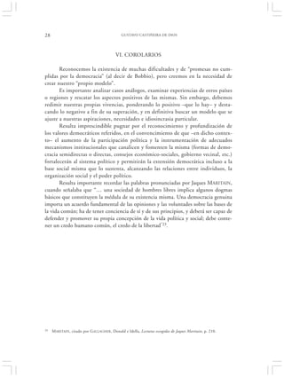 28                                            GUSTAVO CASTIÑEIRA DE DIOS




                                           VI. COROLARIOS

       Reconocemos la existencia de muchas dificultades y de “promesas no cum-
plidas por la democracia” (al decir de Bobbio), pero creemos en la necesidad de
crear nuestro “propio modelo”.
       Es importante analizar casos análogos, examinar experiencias de otros países
o regiones y rescatar los aspectos positivos de las mismas. Sin embargo, debemos
redimir nuestras propias vivencias, ponderando lo positivo –que lo hay– y desta-
cando lo negativo a fin de su superación, y en definitiva buscar un modelo que se
ajuste a nuestras aspiraciones, necesidades e idiosincrasia particular.
       Resulta imprescindible pugnar por el reconocimiento y profundización de
los valores democráticos referidos, en el convencimiento de que –en dicho contex-
to– el aumento de la participación política y la instrumentación de adecuados
mecanismos institucionales que canalicen y fomenten la misma (formas de demo-
cracia semidirectas o directas, consejos económico-sociales, gobierno vecinal, etc.)
fortalecerán al sistema político y permitirán la extensión democrática incluso a la
base social misma que lo sustenta, alcanzando las relaciones entre individuos, la
organización social y el poder político.
       Resulta importante recordar las palabras pronunciadas por Jaques MARITAIN,
cuando señalaba que “… una sociedad de hombres libres implica algunos dogmas
básicos que constituyen la médula de su existencia misma. Una democracia genuina
importa un acuerdo fundamental de las opiniones y las voluntades sobre las bases de
la vida común; ha de tener conciencia de sí y de sus principios, y deberá ser capaz de
defender y promover su propia concepción de la vida política y social; debe conte-
ner un credo humano común, el credo de la libertad”23.




23   M ARITAIN, citado por G ALLAGHER , Donald e Idella, Lecturas escogidas de Jaques Maritain, p. 210.
 
