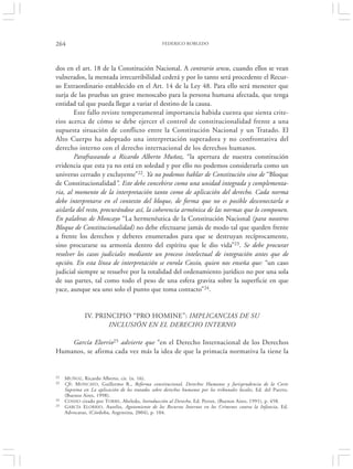 264                                                FEDERICO ROBLEDO




dos en el art. 18 de la Constitución Nacional. A contrario sensu, cuando ellos se vean
vulnerados, la mentada irrecurribilidad cederá y por lo tanto será procedente el Recur-
so Extraordinario establecido en el Art. 14 de la Ley 48. Para ello será menester que
surja de las pruebas un grave menoscabo para la persona humana afectada, que tenga
entidad tal que pueda llegar a variar el destino de la causa.
        Este fallo reviste temperamental importancia habida cuenta que sienta crite-
rios acerca de cómo se debe ejercer el control de constitucionalidad frente a una
supuesta situación de conflicto entre la Constitución Nacional y un Tratado. El
Alto Cuerpo ha adoptado una interpretación superadora y no confrontativa del
derecho interno con el derecho internacional de los derechos humanos.
        Parafraseando a Ricardo Alberto Muñoz, “la apertura de nuestra constitución
evidencia que esta ya no está en soledad y por ello no podemos considerarla como un
universo cerrado y excluyente”22. Ya no podemos hablar de Constitución sino de “Bloque
de Constitucionalidad”. Este debe concebirse como una unidad integrada y complementa-
ria, al momento de la interpretación tanto como de aplicación del derecho. Cada norma
debe interpretarse en el contexto del bloque, de forma que no es posible desconectarla o
aislarla del resto, procurándose así, la coherencia armónica de las normas que lo componen.
En palabras de Moncayo “La hermenéutica de la Constitución Nacional (para nosotros
Bloque de Constitucionalidad) no debe efectuarse jamás de modo tal que queden frente
a frente los derechos y deberes enumerados para que se destruyan recíprocamente,
sino procurarse su armonía dentro del espíritu que le dio vida”23. Se debe procurar
resolver los casos judiciales mediante un proceso intelectual de integración antes que de
opción. En esta línea de interpretación se enrola Cossio, quien nos enseña que: “un caso
judicial siempre se resuelve por la totalidad del ordenamiento jurídico no por una sola
de sus partes, tal como todo el peso de una esfera gravita sobre la superficie en que
yace, aunque sea uno solo el punto que toma contacto”24.


              IV. PRINCIPIO “PRO HOMINE”: IMPLICANCIAS DE SU
                     INCLUSIÓN EN EL DERECHO INTERNO

    García Elorrio25 advierte que “en el Derecho Internacional de los Derechos
Humanos, se afirma cada vez más la idea de que la primacía normativa la tiene la


22   M UÑOZ, Ricardo Alberto, cit. (n. 16).
23   Cfr. M ONCAYO, Guillermo R., Reforma constitucional, Derechos Humanos y Jurisprudencia de la Corte
     Suprema en La aplicación de los tratados sobre derechos humanos por los tribunales locales, Ed. del Puerto,
     (Buenos Aires, 1998).
24   COSSIO citado por T ORRE, Abeledo, Introducción al Derecho, Ed. Perrot, (Buenos Aires, 1991), p. 458.
25   GARCÍA ELORRIO , Aurelio, Agotamiento de los Recursos Internos en los Crímenes contra la Infancia, Ed.
     Advocatus, (Córdoba, Argentina, 2004), p. 104.
 