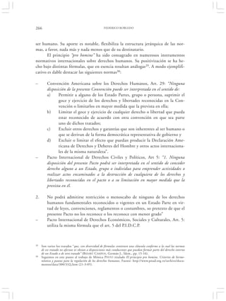 266                                                  FEDERICO ROBLEDO




ser humano. Su aporte es notable, flexibiliza la estructura jerárquica de las nor-
mas, a favor, nada más y nada menos que de su destinatario.
       El principio “pro homine” ha sido consagrado en numerosos instrumentos
normativos internacionales sobre derechos humanos. Su positivización se ha he-
cho bajo distintas fórmulas, que en esencia resultan análogas29. A modo ejemplifi-
cativo es dable destacar las siguientes normas30:

–        Convención Americana sobre los Derechos Humanos, Art. 29: “Ninguna
         disposición de la presente Convención puede ser interpretada en el sentido de:
         a)     Permitir a alguno de los Estado Partes, grupo o persona, suprimir el
                goce y ejercicio de los derechos y libertades reconocidas en la Con-
                vención o limitarlos en mayor medida que la prevista en ella;
         b)     Limitar el goce y ejercicio de cualquier derecho o libertad que pueda
                estar reconocido de acuerdo con otra convención en que sea parte
                uno de dichos tratados;
         c)     Excluir otros derechos y garantías que son inherentes al ser humano o
                que se derivan de la forma democrática representativa de gobierno y
         d)     Excluir o limitar el efecto que puedan producir la Declaración Ame-
                ricana de Derechos y Deberes del Hombre y otros actos internaciona-
                les de la misma naturaleza”.
–        Pacto Internacional de Derechos Civiles y Políticos, Art 5: “1. Ninguna
         disposición del presente Pacto podrá ser interpretada en el sentido de conceder
         derecho alguno a un Estado, grupo o individuo para emprender actividades o
         realizar actos encaminados a la destrucción de cualquiera de los derechos y
         libertades reconocidas en el pacto o a su limitación en mayor medida que la
         prevista en él.

2.       No podrá admitirse restricción o menoscabo de ninguno de los derechos
         humanos fundamentales reconocidos o vigentes en un Estado Parte en vir-
         tud de leyes, convenciones, reglamentos o costumbres, so pretexto de que el
         presente Pacto no los reconoce o los reconoce con menor grado”
–        Pacto Internacional de Derechos Económicos, Sociales y Culturales, Art. 5:
         utiliza la misma fórmula que el art. 5 del P.I.D.C.P.



29   Son varios los tratados “que, con diversidad de fórmulas contienen una cláusula conforme a la cual las normas
     de ese tratado no afectan ni obstan a disposiciones más conducentes que puedan formar parte del derecho interno
     de un Estado o de otro tratado” (BIDART CAMPOS , Germán J., Ídem., pp. 15-16).
30   Seguimos en este punto al trabajo de Mónica PINTO titulado El principio pro homine. Criterios de herme-
     néutica y pautas para la regulación de los derechos humanos, Fuente: http://www.pnud.org.ve/archivo/docu-
     mentos/data/300/332j.htm (21-3-05).
 