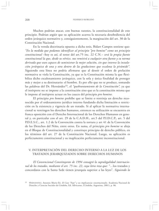 268                                              FEDERICO ROBLEDO




       Muchos podrían atacar, con buenas razones, la constitucionalidad de este
principio. Podrían argüir que su aplicación acarrea la necesaria desobediencia del
orden jerárquico normativo y, consiguientemente, la marginación del art. 30 de la
Constitución Nacional.
       En la vereda doctrinaria opuesta a dicha tesis, Bidart Campos sostiene que:
“En la medida que podamos identificar al principio “pro homine” como un principio
constitucional –hoy es así, al tenor del art.75 inc. 22 C.N.– será la propia fuente
constitucional la que, desde su vértice, nos remitirá a cualquier otra fuente y su norma
derivada que sean capaces de suministrar la mejor solución, sin que interese la instala-
ción jerárquica de una y otra dentro de las gradaciones que escalona la pirámide”.
Siguiendo esta línea no podría afirmarse que al desoír el orden de prelación
normativa se viola la Constitución, ya que es la Constitución misma la que flexi-
biliza dicho escalonamiento jerárquico, con la sola y única finalidad de proteger
más y mejor a su destinatario: el hombre. Es por ello que no se produce, tomando
las palabras del Dr. Hernández 33, el “quebrantamiento de la Constitución”, ya que
el intérprete no se impone a la constitución sino que es la constitución misma que
le impone al intérprete actuar en los cauces del principio pro homine.
       El principio pro homine prohíbe que se limite o restrinja un derecho reco-
nocido por el ordenamiento jurídico interno fundando dicha limitación o restric-
ción en la existencia y vigencia de un tratado. Si al aplicar la normativa interna-
cional se restringen los derechos humanos, entonces su utilización se encuentra en
franca oposición con el Derecho Internacional de los Derechos Humanos en gene-
ral y, en particular con el art. 29 de la C.A.D.H., art.5 del P.I.D.C.P., art. 5 del
P.D.E.S.C., art. 1.2 de la Convención contra la tortura y art 41 de la Convención
de los Derechos del Niño, entre otros. En suma, el principio pro homine se aloja
en el Bloque de Constitucionalidad y constituye principio de derecho público, en
los términos del art. 27 de la Constitución Nacional. Luego, su aplicación es
perfectamente constitucional y su inaplicación perfectamente inconstitucional.


     V. INTERPRETACIÓN DEL DERECHO INTERNO A LA LUZ DE LOS
        TRATADOS JERARQUIZADOS SOBRE DERECHOS HUMANOS

       El Convencional Constituyente de 1994 consagró la supralegalidad internacio-
nal de los tratados, mediante el art. 75 inc. 22, cuya letra reza que: “…los tratados y
concordatos con la Santa Sede tienen jerarquía superior a las leyes”. Siguiendo la


33   H ERNÁNDEZ, Antonio María (h), El Caso “Fayt” y sus implicancias constitucionales. Academia Nacional de
     Derecho y Ciencias Sociales de Córdoba, Ed. Advocatus, (Córdoba, Argentina, 2001), p. 86.
 