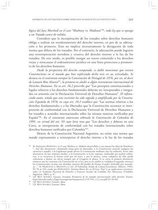 JERARQUÍA DE LOS TRATADOS SOBRE DERECHOS HUMANOS EN LA CONSTITUCIÓN…                                  269


lógica del Juez Marshall en el caso “Marbury vs. Madison”34, toda ley que se oponga
a un Tratado carece de validez.
       Considero que la incorporación de los tratados sobre derechos humanos
obliga a realizar un reordenamiento del derecho interno, en pos de su adecua-
ción a los primeros. Esto no implica necesariamente la derogación de toda
norma que difiera de los tratados. Por el contrario, la adecuación puede lograrse
una reinterpretación novedosa y creativa del derecho interno a la luz de los
tratados. De este modo, es posible otorgar un nuevo contenido a los derechos
viejos y reencauzar el ordenamiento jurídico en una línea protectora y promoto-
ra de los derechos humanos.
       Desde la perspectiva del derecho comparado, es dable mencionar que existen
Constituciones en el mundo que han explicitado dicha tesis en sus articulados. Se
destaca en el continente europeo la Constitución de Portugal de 1976, por ser, al decir
de Lautaro Ríos Alvarez 35, la primera en aludir a algún instrumento internacional de
Derechos Humanos. En su art. 16.2 prescribe que “Los preceptos constitucionales y
legales relativos a los derechos fundamentales deberán ser interpretados e integra-
dos en armonía con la Declaración Universal de Derechos Humanos”. El referen-
ciado autor, señala que esta corriente ha sido seguida y amplificada por la Constitu-
ción Española de 1978, en cuyo art. 10.2 establece que “Las normas relativas a los
derechos fundamentales y a las libertades que la Constitución reconoce se inter-
pretarán de conformidad con la Declaración Universal de Derechos Humanos y
los tratados y acuerdos internacionales sobre las mismas materias ratificados por
España”36. En el continente americano sobresale la Constitución de Colombia de
1991, en virtud del art. 93 cuya letra reza que “Los derechos y deberes en esta
Carta, se interpretarán de conformidad con los tratados internacionales sobre
derechos humanos ratificados por Colombia”37.
       Dentro de la Constitución Nacional Argentina, no existe una norma que
mande expresamente a reinterpretar el derecho interno a la luz de los tratados

34   El chief justice M ARSHALL en el caso Marbury vs. Madison desarrollaba e esta manera las ideas de Hamilton:
     “…hay dos alternativos –demasiado claras para ser discutidas: o la Constitución controla cualquier ley
     contraria a aquella, o la Legislatura puede alterar la Constitución mediante una ley ordinaria. Entre tales
     alternativas no hay términos medios: o la Constitución es la ley suprema, inalterable por medios ordina-
     rios, o se encuentra al mismo nivel que las leyes, y por lo pronto, como cualquiera de ellas puede
     reformarse o dejarse sin efecto siempre que al Congreso le plazca. Si es cierta la primera alternativa,
     entonces una ley contraria a la Constitución no es ley; pero si en cambio es verdadera la segunda, entonces
     las Constituciones escritas son absurdos intentos del pueblo de limitar el poder ilimitable por naturale-
     za…” (A. H AMILTON, J. MADISON y J. JAY, El Federalista, Fondo de Cultura Económica, (México, 1994),
     Nº 78, p. 332, citado por H ERNÁNDEZ, Antonio María (h), en El Caso “Fayt” y sus implicancias constitucio-
     nales, en Academia Nacional de Derecho y Ciencias Sociales de Córdoba, Ed. Advocatus, (Córdoba,
     Argentina, 2001), p. 47.
35   Cfr. RÍOS A LVAREZ , Lautaro, Jerarquía Normativa de los tratados internacionales sobre derechos. Fuente:
     http://derecho.utalca.cl/pgs/investigacion/iusetpraxis/2-2-97/101_112_rios.pdf (21-03-05)
36   Cfr. R ÍOS ALVAREZ, Lautaro, Ídem.
37   Cfr. R ÍOS ALVAREZ, Lautaro, Ídem.
 