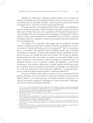 JERARQUÍA DE LOS TRATADOS SOBRE DERECHOS HUMANOS EN LA CONSTITUCIÓN…                                     271


       Mediante la ratificación o adhesión a dichos tratados acrece el sistema de
derechos consagrado por la Constitución Nacional. Estos nuevos derechos, o vie-
jos derechos con un contenido renovado, revisten alcurnia constitucional merced
al mandato del inc. 22 del Art.75 de la Constitución Nacional.
       El mismo artículo, en el segundo párrafo in fine, establece la posibilidad de
que los tratados jerarquizados constitucionalmente por dicha norma, sean denun-
ciados por el Poder Ejecutivo, previa aprobación del Congreso Nacional por el
voto favorable de las dos terceras partes de la totalidad de sus miembros 41. De este
modo, se estaría constitucionalizando la posibilidad de que el Estado, a través de
los órganos Ejecutivo y Legislativo, destierre los tratados de derechos humanos de
la Carta Fundamental.
       Sin perjuicio de lo expresado, cabe agregar que los tratados de derechos
humanos se diferencian de los otros tratados, sustancial y materialmente, en cuan-
to reconocen “derechos del hombre que le son connaturales”42. Estos se caracterizan
por ser “irreversibles”. Ello significa, al decir de Bidart Campos, que si el Estado
eventualmente denunciare el tratado, ello impediría dar por suprimidos los dere-
chos de los que esos tratados han sido fuente formal. Una vez que los derechos
fundamentales han sido reconocidos, no pueden ser cercenados, habida cuenta
que su existencia es consustancial a la idea de hombre43, se encuentra atada a la
condición humana y no a la voluntad o arbitrio del legislador o convencional
constituyente. Aun cuando se denunciare el tratado, quedan anclados para siem-
pre en nuestro sistema de derechos, manteniendo su hospedaje en la cláusula del
art. 33 de la Constitución44 sobre los derechos implícitos45. Los derechos huma-
nos son, al decir de Boutros Boutros-Ghali, “lo humano irreductible”46.
       En suma, la denuncia del tratado no cancela el “status constitucional” de los
derechos humanos otrora reconocidos. La denuncia del tratado, sostiene Ricardo
Alberto Muñoz47, no es óbice para que, los derechos humanos, de acuerdo a su
carácter irreversible y progresivo, mantengan su “status constitucional” como dere-
chos del art. 33 de la Constitución Nacional.

41   Art. 75 inc. 22 de la Constitución Nacional Argentina: “(los tratados de derechos humanos jerarquizados
     constitucionalmente) Solo podrán ser denunciados, en su caso, por el Poder Ejecutivo nacional, previa aproba-
     ción de las dos terceras partes de la totalidad de los miembros de cada Cámara”.
42   Encíclica Laborem Excercens, JUAN PABLO II (14-9-1981).
43   G ROS E PIELL , Héctor, Derechos Humanos, Instituto Peruano de Derechos Humanos, Ed. Cultural Cuzco,
     (Perú, 1991), p. 21.
44   Art. 33 de la Constitución Nacional: “Las declaraciones, derechos y garantías que enumera la Constitución, no
     serán entendidos como negación de otros derechos y garantías no enumerados; pero que nacen del principio de la
     soberanía del pueblo y de la forma republicana de gobierno”.
45   Cfr. BIDART C AMPOS, Germán J., El artículo 75 inc. 22, de la Constitución y los derechos humanos en La
     aplicación de los tratados sobre derechos humanos por los tribunales locales, pág. 85, Ed. Del Puerto, (Buenos
     Aires, 1998).
46   B OUTROS BOUTROS-GHALI , ex Secretario General de las Naciones Unidas, en su discurso de apertura de la
     Conferencia Mundial de Derechos Humanos, pronunciado el 14 de junio de 1993.
47   M UÑOZ, Ricardo Alberto, ob. cit.
 
