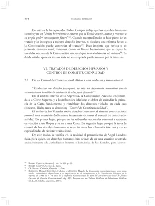 272                                               FEDERICO ROBLEDO




       En mérito de lo expresado, Bidart Campos colige que los derechos humanos
constituyen un “límite heterónomo o externo que el Estado asume, acepta y reconoce a
su propio poder constituyente futuro”48. Cuando nuestro Estado se hace parte de un
tratado y lo incorpora a nuestro derecho interno, ni siquiera una reforma futura a
la Constitución puede contrariar al tratado49. Poco importa que revista o no
jerarquía constitucional, funciona como un límite heterónomo que es capaz de
invalidar normas de la Constitución nacional que sean violatorias del mismo50. Es
dable señalar que esta última tesis no es receptada pacíficamente por la doctrina.


                    VII. TRATADOS DE DERECHOS HUMANOS Y
                      CONTROL DE CONSTITUCIONALIDAD

7.1      De un Control de Constitucional clásico a uno moderno y transnacional

       “Titularizar un derecho presupone, no solo un documento normativo que lo
reconozca sino también la existencia de vías para ejercerlo”51
       En el ámbito interno de la Argentina, la Constitución Nacional encomien-
da a la Corte Suprema y a los tribunales inferiores el deber de custodiar la prima-
cía de la Carta Fundamental y restablecer los derechos violados en cada caso
concreto. Dicha tarea se denomina “Control de Constitucionalidad”.
       El arribo de los Tratados sobre derechos humanos al sistema constitucional
provocó una mutación doblemente interesante en torno al control de constitucio-
nalidad. En primer lugar, porque en los tribunales nacionales comenzó a ejercerse
en relación a un Bloque y ya no a una Carta. En segundo lugar porque la tarea de
control de los derechos humanos se repartió entre los tribunales internos y cortes
especializadas de carácter trasnacional.
       De este modo, se verifica en la realidad el pensamiento de Ángel Landoni
Sosa, para quien, los derechos humanos han dejado de ser una cuestión reservada
exclusivamente a la jurisdicción interna o doméstica de los Estados, para conver-




48   BIDART CAMPOS , Germán J., cit. (n. 45), p. 85.
49   BIDART CAMPOS, Germán J., Ídem.
50   Cfr. BIDART CAMPOS , Germán J., Ídem.
51   R OBLEDO, Miguel, ROBLEDO, Federico y M IRANDA, Magali, La Convención contra la tortura y otros tratos
     crueles, inhumanos o degradantes y las implicancias de su incorporación a la Constitución Nacional en la
     reforma de 1994 en A 10 años de la Reforma Constitucional de 1994-IV Encuentro Nacional de Jóvenes
     Docentes de Derecho Constitucional, pág. 827, Impreso en los Talleres Gráficos de Soluciones Gráficas
     S.R.L., (Córdoba, Argentina, 2004).
 